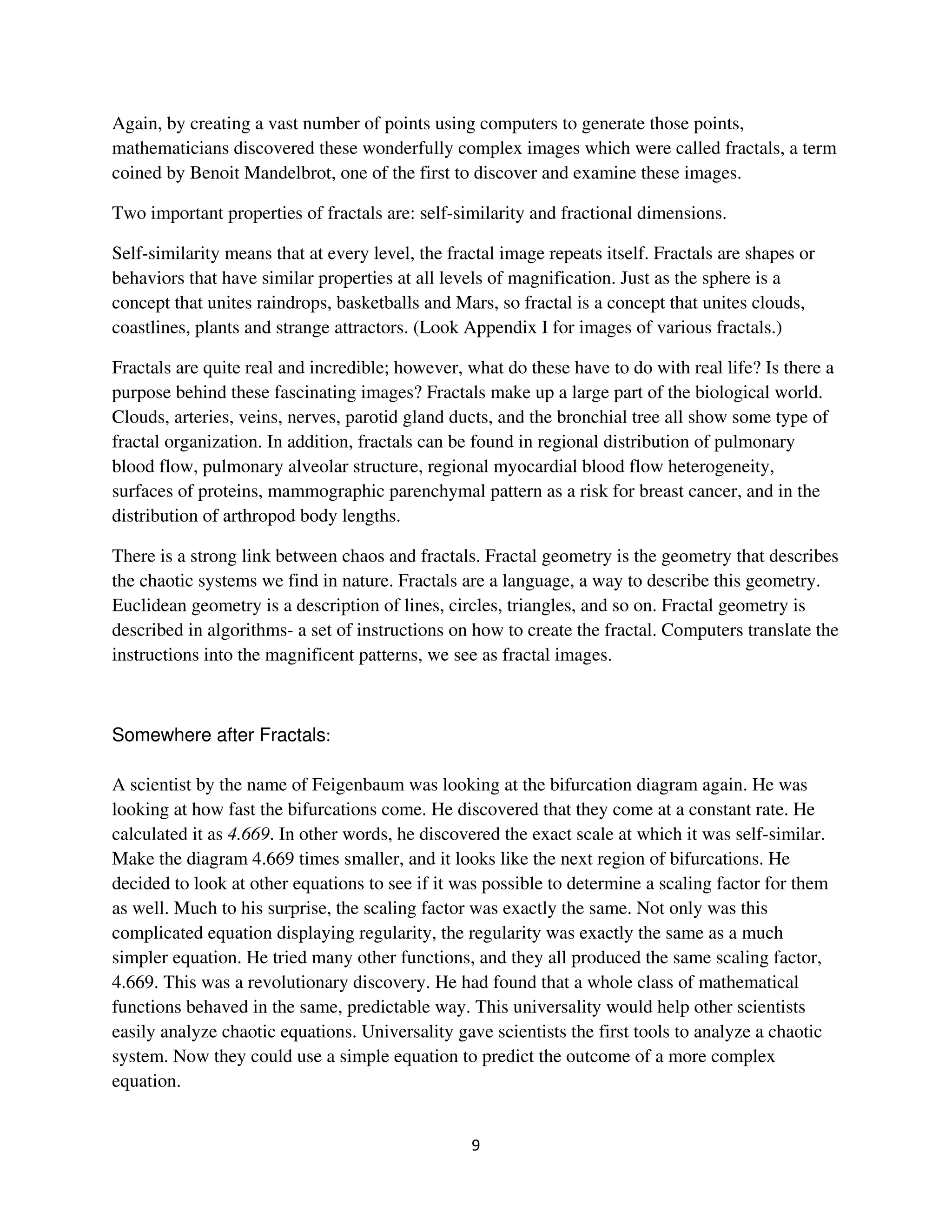 Again, by creating a vast number of points using computers to generate those points,
mathematicians discovered these wonderfully complex images which were called fractals, a term
coined by Benoit Mandelbrot, one of the first to discover and examine these images.

Two important properties of fractals are: self-similarity and fractional dimensions.

Self-similarity means that at every level, the fractal image repeats itself. Fractals are shapes or
behaviors that have similar properties at all levels of magnification. Just as the sphere is a
concept that unites raindrops, basketballs and Mars, so fractal is a concept that unites clouds,
coastlines, plants and strange attractors. (Look Appendix I for images of various fractals.)

Fractals are quite real and incredible; however, what do these have to do with real life? Is there a
purpose behind these fascinating images? Fractals make up a large part of the biological world.
Clouds, arteries, veins, nerves, parotid gland ducts, and the bronchial tree all show some type of
fractal organization. In addition, fractals can be found in regional distribution of pulmonary
blood flow, pulmonary alveolar structure, regional myocardial blood flow heterogeneity,
surfaces of proteins, mammographic parenchymal pattern as a risk for breast cancer, and in the
distribution of arthropod body lengths.

There is a strong link between chaos and fractals. Fractal geometry is the geometry that describes
the chaotic systems we find in nature. Fractals are a language, a way to describe this geometry.
Euclidean geometry is a description of lines, circles, triangles, and so on. Fractal geometry is
described in algorithms- a set of instructions on how to create the fractal. Computers translate the
instructions into the magnificent patterns, we see as fractal images.



Somewhere after Fractals:

A scientist by the name of Feigenbaum was looking at the bifurcation diagram again. He was
looking at how fast the bifurcations come. He discovered that they come at a constant rate. He
calculated it as 4.669. In other words, he discovered the exact scale at which it was self-similar.
Make the diagram 4.669 times smaller, and it looks like the next region of bifurcations. He
decided to look at other equations to see if it was possible to determine a scaling factor for them
as well. Much to his surprise, the scaling factor was exactly the same. Not only was this
complicated equation displaying regularity, the regularity was exactly the same as a much
simpler equation. He tried many other functions, and they all produced the same scaling factor,
4.669. This was a revolutionary discovery. He had found that a whole class of mathematical
functions behaved in the same, predictable way. This universality would help other scientists
easily analyze chaotic equations. Universality gave scientists the first tools to analyze a chaotic
system. Now they could use a simple equation to predict the outcome of a more complex
equation.
 