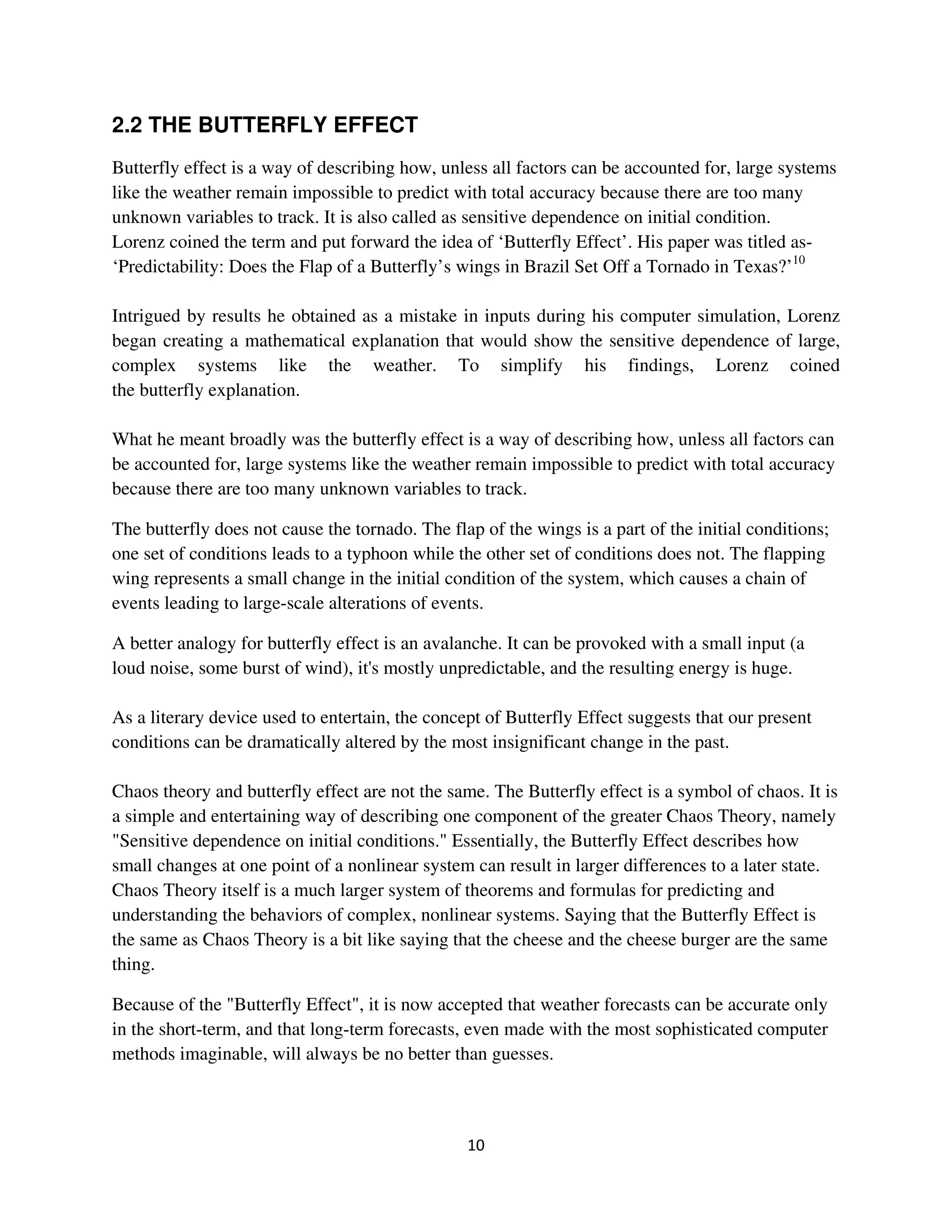 2.2 THE BUTTERFLY EFFECT
Butterfly effect is a way of describing how, unless all factors can be accounted for, large systems
like the weather remain impossible to predict with total accuracy because there are too many
unknown variables to track. It is also called as sensitive dependence on initial condition.
Lorenz coined the term and put forward the idea of ‘Butterfly Effect’. His paper was titled as-
‘Predictability: Does the Flap of a Butterfly’s wings in Brazil Set Off a Tornado in Texas?’10

Intrigued by results he obtained as a mistake in inputs during his computer simulation, Lorenz
began creating a mathematical explanation that would show the sensitive dependence of large,
complex systems like the weather. To simplify his findings, Lorenz coined
the butterfly explanation.

What he meant broadly was the butterfly effect is a way of describing how, unless all factors can
be accounted for, large systems like the weather remain impossible to predict with total accuracy
because there are too many unknown variables to track.

The butterfly does not cause the tornado. The flap of the wings is a part of the initial conditions;
one set of conditions leads to a typhoon while the other set of conditions does not. The flapping
wing represents a small change in the initial condition of the system, which causes a chain of
events leading to large-scale alterations of events.

A better analogy for butterfly effect is an avalanche. It can be provoked with a small input (a
loud noise, some burst of wind), it's mostly unpredictable, and the resulting energy is huge.

As a literary device used to entertain, the concept of Butterfly Effect suggests that our present
conditions can be dramatically altered by the most insignificant change in the past.

Chaos theory and butterfly effect are not the same. The Butterfly effect is a symbol of chaos. It is
a simple and entertaining way of describing one component of the greater Chaos Theory, namely
"Sensitive dependence on initial conditions." Essentially, the Butterfly Effect describes how
small changes at one point of a nonlinear system can result in larger differences to a later state.
Chaos Theory itself is a much larger system of theorems and formulas for predicting and
understanding the behaviors of complex, nonlinear systems. Saying that the Butterfly Effect is
the same as Chaos Theory is a bit like saying that the cheese and the cheese burger are the same
thing.

Because of the "Butterfly Effect", it is now accepted that weather forecasts can be accurate only
in the short-term, and that long-term forecasts, even made with the most sophisticated computer
methods imaginable, will always be no better than guesses.
 