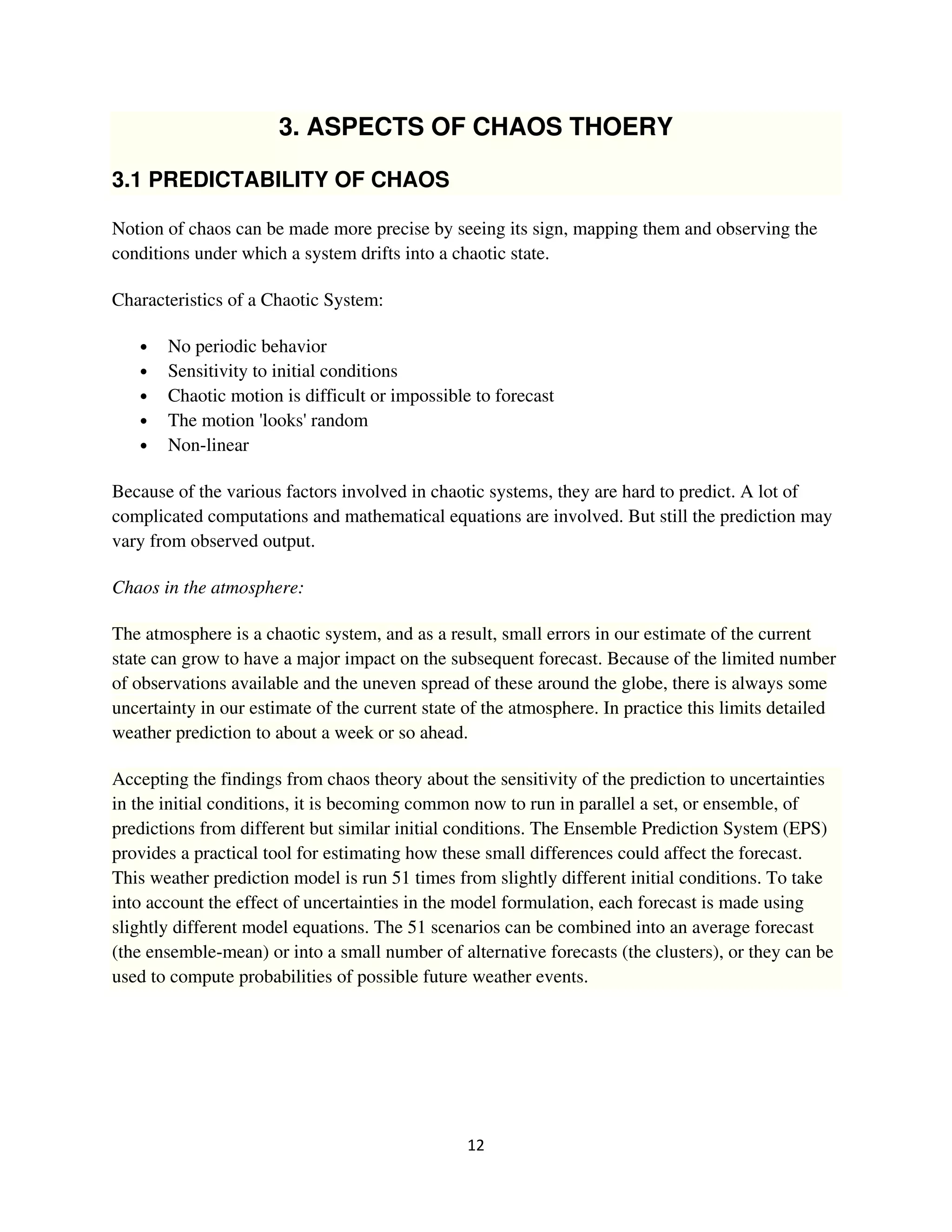 3. ASPECTS OF CHAOS THOERY

3.1 PREDICTABILITY OF CHAOS

Notion of chaos can be made more precise by seeing its sign, mapping them and observing the
conditions under which a system drifts into a chaotic state.

Characteristics of a Chaotic System:

   •   No periodic behavior
   •   Sensitivity to initial conditions
   •   Chaotic motion is difficult or impossible to forecast
   •   The motion 'looks' random
   •   Non-linear

Because of the various factors involved in chaotic systems, they are hard to predict. A lot of
complicated computations and mathematical equations are involved. But still the prediction may
vary from observed output.

Chaos in the atmosphere:

The atmosphere is a chaotic system, and as a result, small errors in our estimate of the current
state can grow to have a major impact on the subsequent forecast. Because of the limited number
of observations available and the uneven spread of these around the globe, there is always some
uncertainty in our estimate of the current state of the atmosphere. In practice this limits detailed
weather prediction to about a week or so ahead.

Accepting the findings from chaos theory about the sensitivity of the prediction to uncertainties
in the initial conditions, it is becoming common now to run in parallel a set, or ensemble, of
predictions from different but similar initial conditions. The Ensemble Prediction System (EPS)
provides a practical tool for estimating how these small differences could affect the forecast.
This weather prediction model is run 51 times from slightly different initial conditions. To take
into account the effect of uncertainties in the model formulation, each forecast is made using
slightly different model equations. The 51 scenarios can be combined into an average forecast
(the ensemble-mean) or into a small number of alternative forecasts (the clusters), or they can be
used to compute probabilities of possible future weather events.
 