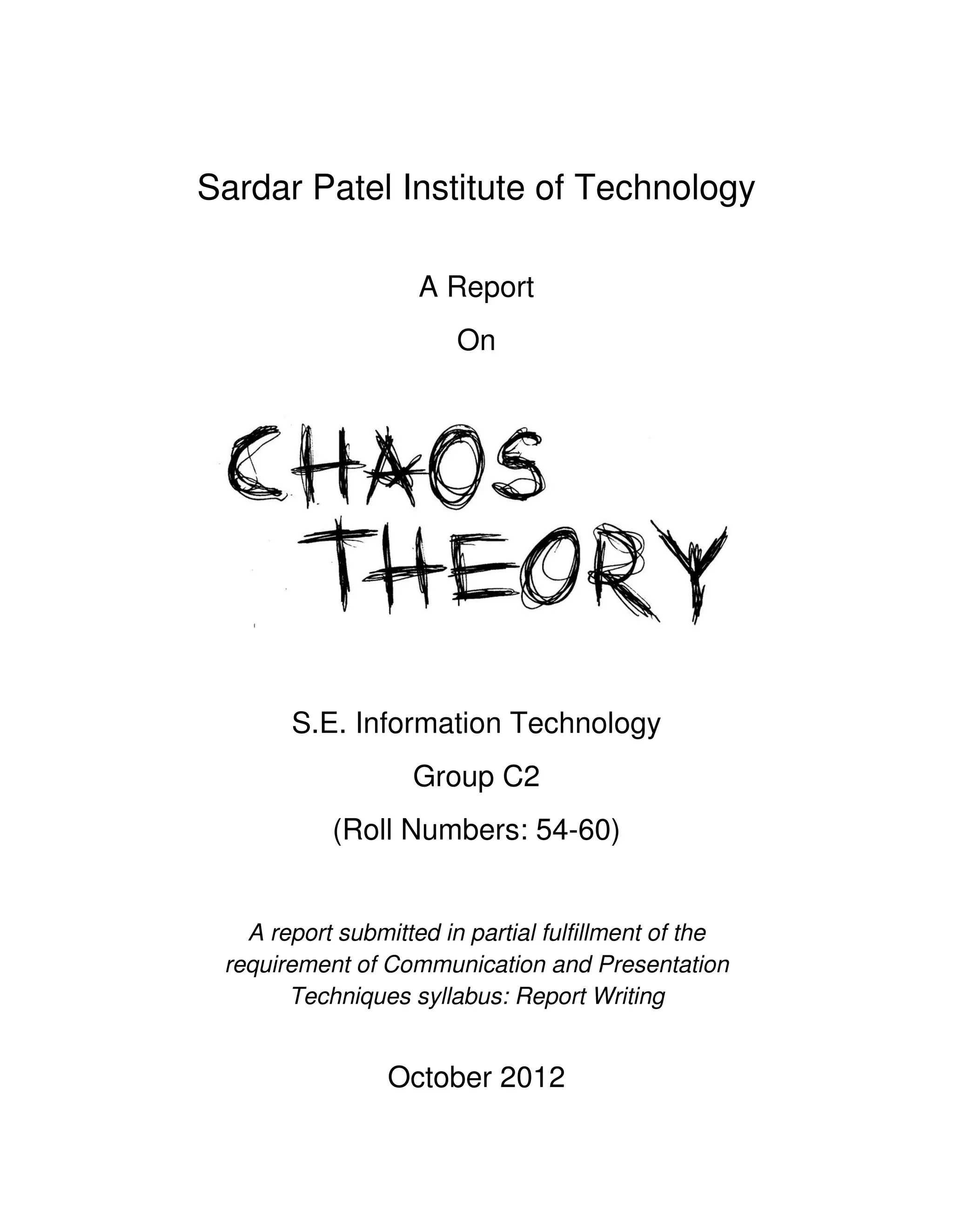 Sardar Patel Institute of Technology

                    A Report
                        On




       S.E. Information Technology
                   Group C2
           (Roll Numbers: 54-60)


   A report submitted in partial fulfillment of the
 requirement of Communication and Presentation
       Techniques syllabus: Report Writing


                 October 2012
 