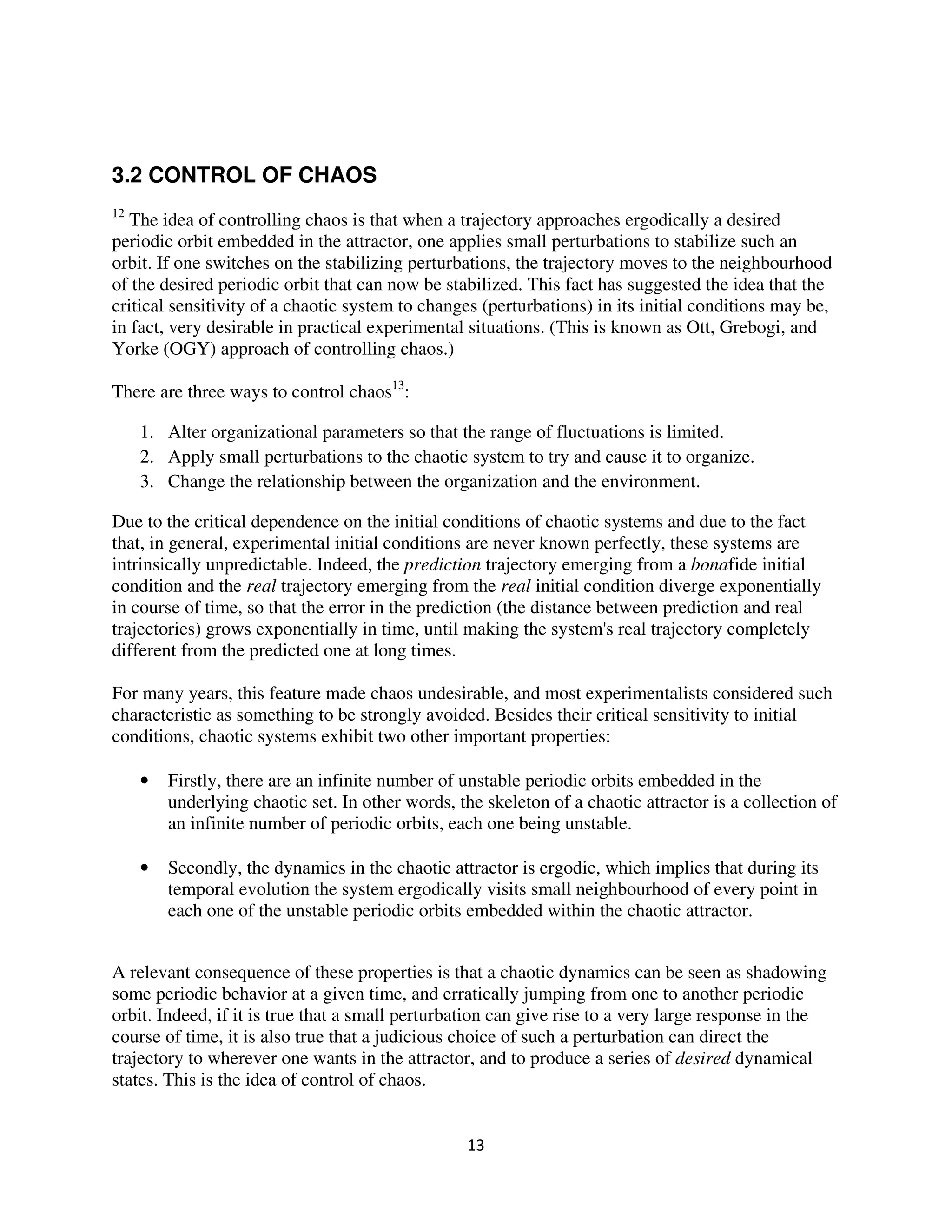 3.2 CONTROL OF CHAOS
12
   The idea of controlling chaos is that when a trajectory approaches ergodically a desired
periodic orbit embedded in the attractor, one applies small perturbations to stabilize such an
orbit. If one switches on the stabilizing perturbations, the trajectory moves to the neighbourhood
of the desired periodic orbit that can now be stabilized. This fact has suggested the idea that the
critical sensitivity of a chaotic system to changes (perturbations) in its initial conditions may be,
in fact, very desirable in practical experimental situations. (This is known as Ott, Grebogi, and
Yorke (OGY) approach of controlling chaos.)

There are three ways to control chaos13:

     1. Alter organizational parameters so that the range of fluctuations is limited.
     2. Apply small perturbations to the chaotic system to try and cause it to organize.
     3. Change the relationship between the organization and the environment.

Due to the critical dependence on the initial conditions of chaotic systems and due to the fact
that, in general, experimental initial conditions are never known perfectly, these systems are
intrinsically unpredictable. Indeed, the prediction trajectory emerging from a bonafide initial
condition and the real trajectory emerging from the real initial condition diverge exponentially
in course of time, so that the error in the prediction (the distance between prediction and real
trajectories) grows exponentially in time, until making the system's real trajectory completely
different from the predicted one at long times.

For many years, this feature made chaos undesirable, and most experimentalists considered such
characteristic as something to be strongly avoided. Besides their critical sensitivity to initial
conditions, chaotic systems exhibit two other important properties:

     •   Firstly, there are an infinite number of unstable periodic orbits embedded in the
         underlying chaotic set. In other words, the skeleton of a chaotic attractor is a collection of
         an infinite number of periodic orbits, each one being unstable.

     •   Secondly, the dynamics in the chaotic attractor is ergodic, which implies that during its
         temporal evolution the system ergodically visits small neighbourhood of every point in
         each one of the unstable periodic orbits embedded within the chaotic attractor.


A relevant consequence of these properties is that a chaotic dynamics can be seen as shadowing
some periodic behavior at a given time, and erratically jumping from one to another periodic
orbit. Indeed, if it is true that a small perturbation can give rise to a very large response in the
course of time, it is also true that a judicious choice of such a perturbation can direct the
trajectory to wherever one wants in the attractor, and to produce a series of desired dynamical
states. This is the idea of control of chaos.
 