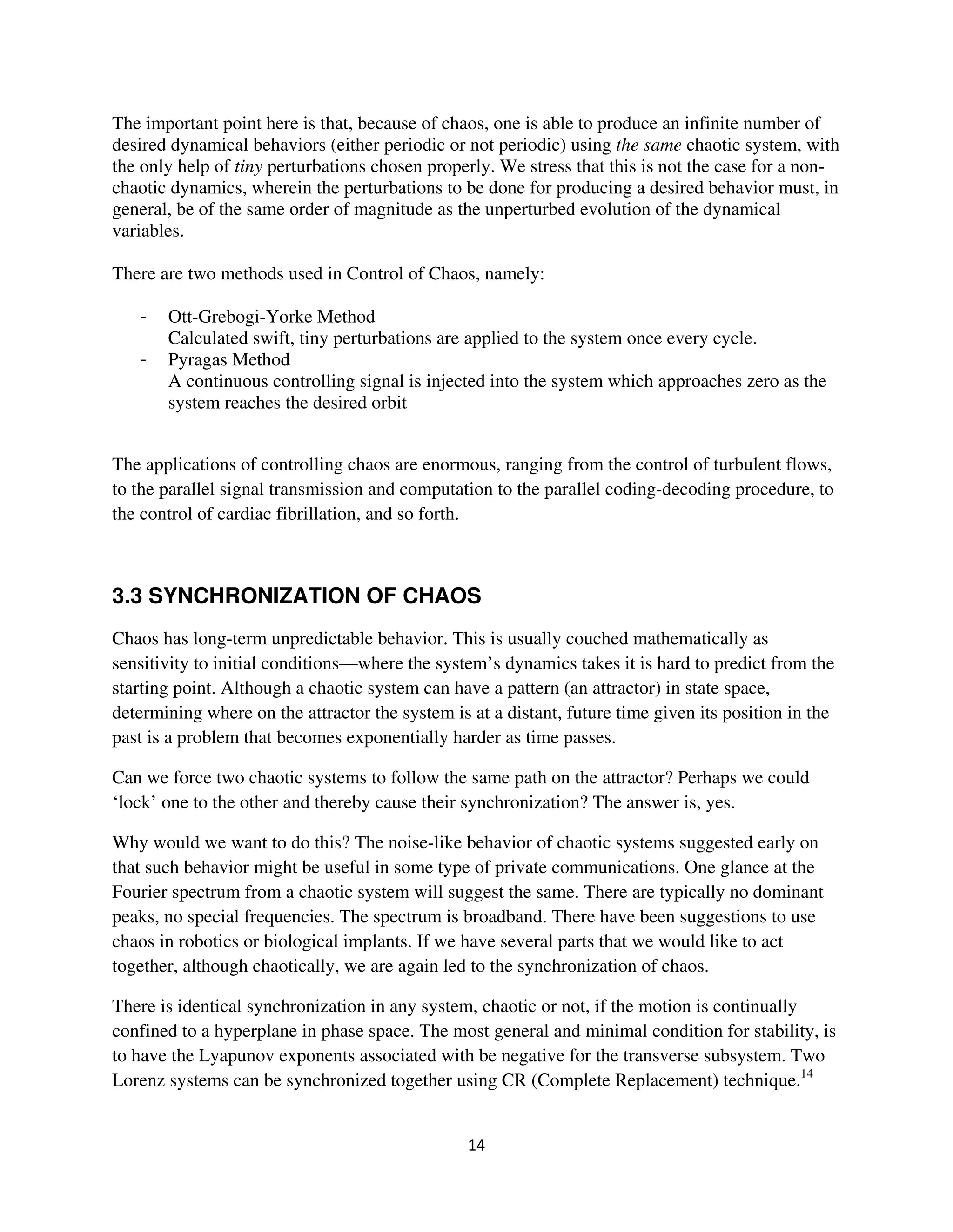 The important point here is that, because of chaos, one is able to produce an infinite number of
desired dynamical behaviors (either periodic or not periodic) using the same chaotic system, with
the only help of tiny perturbations chosen properly. We stress that this is not the case for a non-
chaotic dynamics, wherein the perturbations to be done for producing a desired behavior must, in
general, be of the same order of magnitude as the unperturbed evolution of the dynamical
variables.

There are two methods used in Control of Chaos, namely:

   -   Ott-Grebogi-Yorke Method
       Calculated swift, tiny perturbations are applied to the system once every cycle.
   -   Pyragas Method
       A continuous controlling signal is injected into the system which approaches zero as the
       system reaches the desired orbit


The applications of controlling chaos are enormous, ranging from the control of turbulent flows,
to the parallel signal transmission and computation to the parallel coding-decoding procedure, to
the control of cardiac fibrillation, and so forth.



3.3 SYNCHRONIZATION OF CHAOS
Chaos has long-term unpredictable behavior. This is usually couched mathematically as
sensitivity to initial conditions—where the system’s dynamics takes it is hard to predict from the
starting point. Although a chaotic system can have a pattern (an attractor) in state space,
determining where on the attractor the system is at a distant, future time given its position in the
past is a problem that becomes exponentially harder as time passes.

Can we force two chaotic systems to follow the same path on the attractor? Perhaps we could
‘lock’ one to the other and thereby cause their synchronization? The answer is, yes.

Why would we want to do this? The noise-like behavior of chaotic systems suggested early on
that such behavior might be useful in some type of private communications. One glance at the
Fourier spectrum from a chaotic system will suggest the same. There are typically no dominant
peaks, no special frequencies. The spectrum is broadband. There have been suggestions to use
chaos in robotics or biological implants. If we have several parts that we would like to act
together, although chaotically, we are again led to the synchronization of chaos.

There is identical synchronization in any system, chaotic or not, if the motion is continually
confined to a hyperplane in phase space. The most general and minimal condition for stability, is
to have the Lyapunov exponents associated with be negative for the transverse subsystem. Two
Lorenz systems can be synchronized together using CR (Complete Replacement) technique.14
 