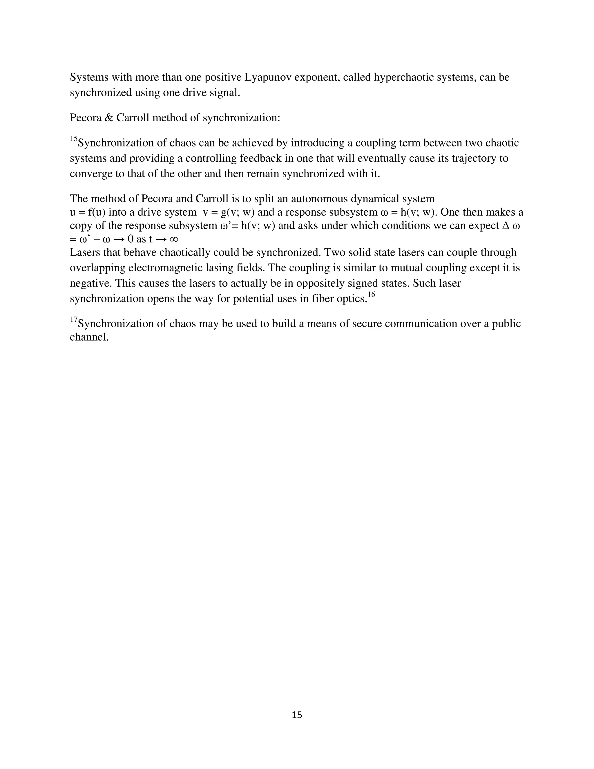 Systems with more than one positive Lyapunov exponent, called hyperchaotic systems, can be
synchronized using one drive signal.

Pecora & Carroll method of synchronization:
15
  Synchronization of chaos can be achieved by introducing a coupling term between two chaotic
systems and providing a controlling feedback in one that will eventually cause its trajectory to
converge to that of the other and then remain synchronized with it.

The method of Pecora and Carroll is to split an autonomous dynamical system
u = f(u) into a drive system v = g(v; w) and a response subsystem = h(v; w). One then makes a
copy of the response subsystem ’= h(v; w) and asks under which conditions we can expect
= ’–         0 as t
Lasers that behave chaotically could be synchronized. Two solid state lasers can couple through
overlapping electromagnetic lasing fields. The coupling is similar to mutual coupling except it is
negative. This causes the lasers to actually be in oppositely signed states. Such laser
synchronization opens the way for potential uses in fiber optics.16
17
 Synchronization of chaos may be used to build a means of secure communication over a public
channel.
 