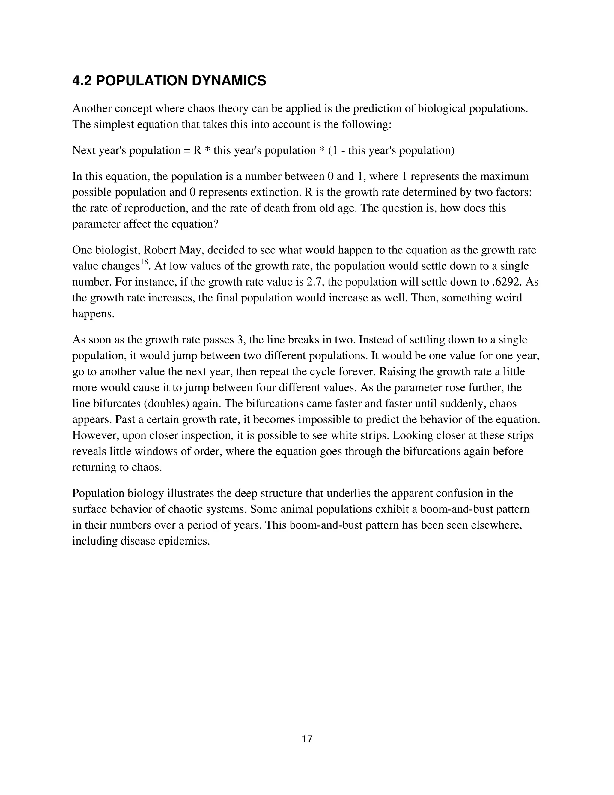 4.2 POPULATION DYNAMICS
Another concept where chaos theory can be applied is the prediction of biological populations.
The simplest equation that takes this into account is the following:

Next year's population = R * this year's population * (1 - this year's population)

In this equation, the population is a number between 0 and 1, where 1 represents the maximum
possible population and 0 represents extinction. R is the growth rate determined by two factors:
the rate of reproduction, and the rate of death from old age. The question is, how does this
parameter affect the equation?

One biologist, Robert May, decided to see what would happen to the equation as the growth rate
value changes18. At low values of the growth rate, the population would settle down to a single
number. For instance, if the growth rate value is 2.7, the population will settle down to .6292. As
the growth rate increases, the final population would increase as well. Then, something weird
happens.

As soon as the growth rate passes 3, the line breaks in two. Instead of settling down to a single
population, it would jump between two different populations. It would be one value for one year,
go to another value the next year, then repeat the cycle forever. Raising the growth rate a little
more would cause it to jump between four different values. As the parameter rose further, the
line bifurcates (doubles) again. The bifurcations came faster and faster until suddenly, chaos
appears. Past a certain growth rate, it becomes impossible to predict the behavior of the equation.
However, upon closer inspection, it is possible to see white strips. Looking closer at these strips
reveals little windows of order, where the equation goes through the bifurcations again before
returning to chaos.

Population biology illustrates the deep structure that underlies the apparent confusion in the
surface behavior of chaotic systems. Some animal populations exhibit a boom-and-bust pattern
in their numbers over a period of years. This boom-and-bust pattern has been seen elsewhere,
including disease epidemics.
 