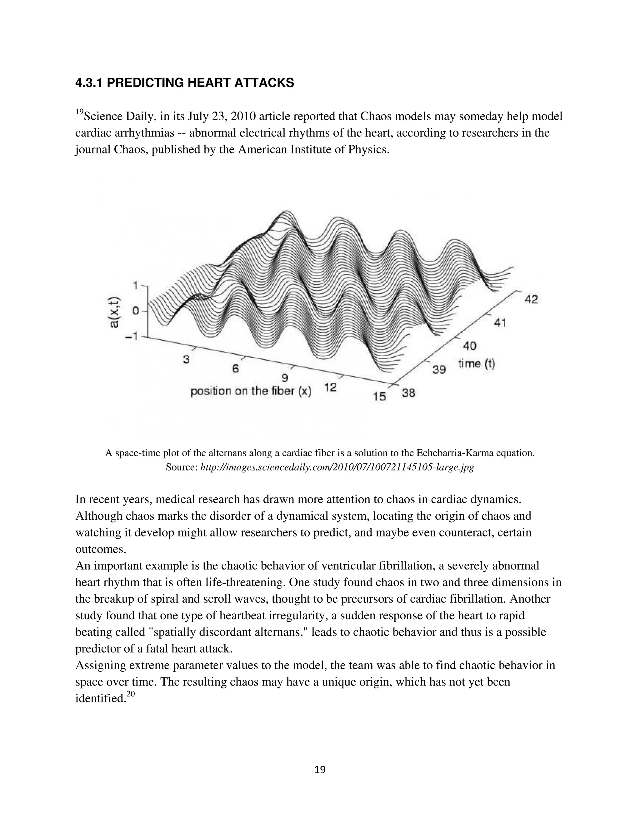 4.3.1 PREDICTING HEART ATTACKS

19
  Science Daily, in its July 23, 2010 article reported that Chaos models may someday help model
cardiac arrhythmias -- abnormal electrical rhythms of the heart, according to researchers in the
journal Chaos, published by the American Institute of Physics.




     A space-time plot of the alternans along a cardiac fiber is a solution to the Echebarria-Karma equation.
                   Source: http://images.sciencedaily.com/2010/07/100721145105-large.jpg


In recent years, medical research has drawn more attention to chaos in cardiac dynamics.
Although chaos marks the disorder of a dynamical system, locating the origin of chaos and
watching it develop might allow researchers to predict, and maybe even counteract, certain
outcomes.
An important example is the chaotic behavior of ventricular fibrillation, a severely abnormal
heart rhythm that is often life-threatening. One study found chaos in two and three dimensions in
the breakup of spiral and scroll waves, thought to be precursors of cardiac fibrillation. Another
study found that one type of heartbeat irregularity, a sudden response of the heart to rapid
beating called "spatially discordant alternans," leads to chaotic behavior and thus is a possible
predictor of a fatal heart attack.
Assigning extreme parameter values to the model, the team was able to find chaotic behavior in
space over time. The resulting chaos may have a unique origin, which has not yet been
identified.20
 