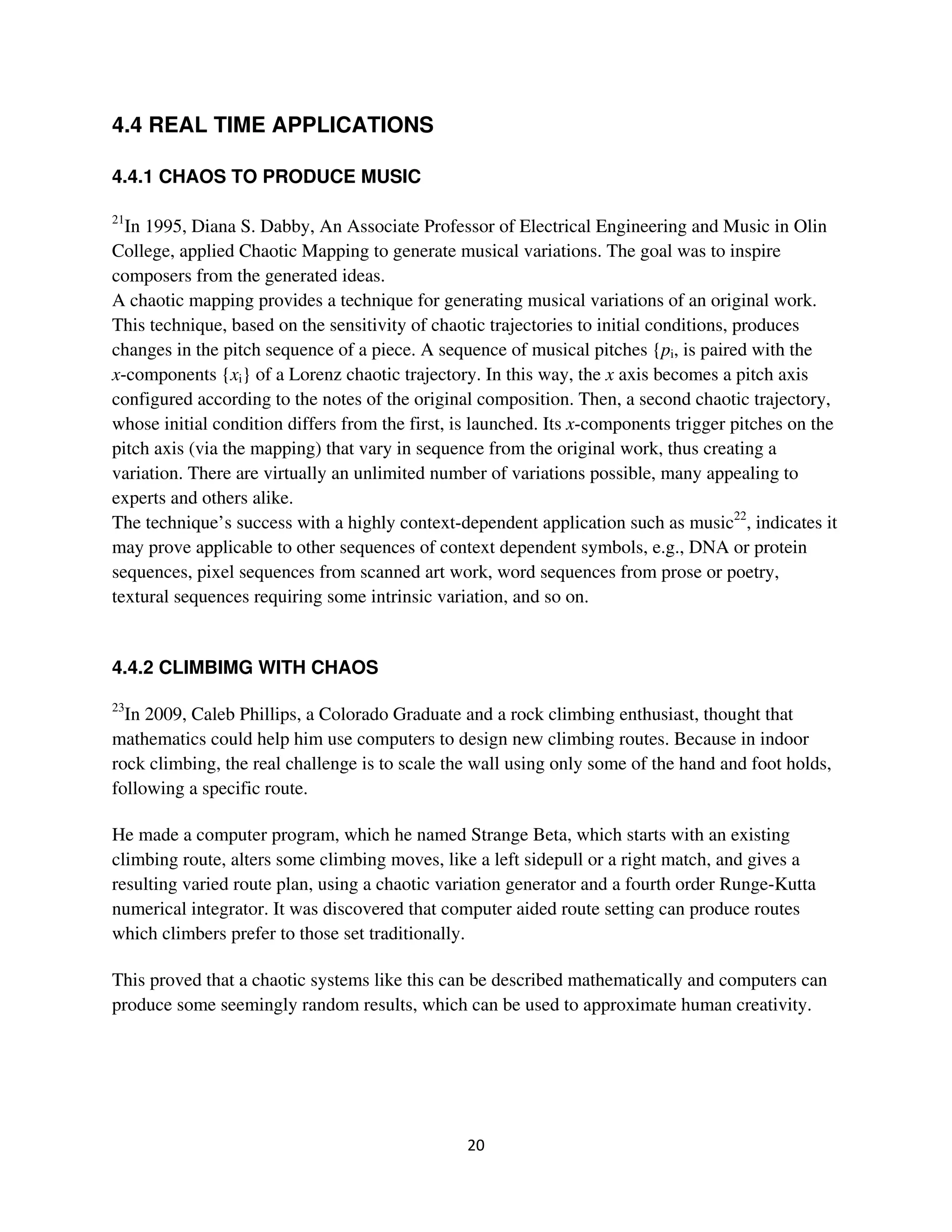 4.4 REAL TIME APPLICATIONS

4.4.1 CHAOS TO PRODUCE MUSIC

21
  In 1995, Diana S. Dabby, An Associate Professor of Electrical Engineering and Music in Olin
College, applied Chaotic Mapping to generate musical variations. The goal was to inspire
composers from the generated ideas.
A chaotic mapping provides a technique for generating musical variations of an original work.
This technique, based on the sensitivity of chaotic trajectories to initial conditions, produces
changes in the pitch sequence of a piece. A sequence of musical pitches {pi, is paired with the
x-components {xi} of a Lorenz chaotic trajectory. In this way, the x axis becomes a pitch axis
configured according to the notes of the original composition. Then, a second chaotic trajectory,
whose initial condition differs from the first, is launched. Its x-components trigger pitches on the
pitch axis (via the mapping) that vary in sequence from the original work, thus creating a
variation. There are virtually an unlimited number of variations possible, many appealing to
experts and others alike.
The technique’s success with a highly context-dependent application such as music22, indicates it
may prove applicable to other sequences of context dependent symbols, e.g., DNA or protein
sequences, pixel sequences from scanned art work, word sequences from prose or poetry,
textural sequences requiring some intrinsic variation, and so on.


4.4.2 CLIMBIMG WITH CHAOS

23
  In 2009, Caleb Phillips, a Colorado Graduate and a rock climbing enthusiast, thought that
mathematics could help him use computers to design new climbing routes. Because in indoor
rock climbing, the real challenge is to scale the wall using only some of the hand and foot holds,
following a specific route.

He made a computer program, which he named Strange Beta, which starts with an existing
climbing route, alters some climbing moves, like a left sidepull or a right match, and gives a
resulting varied route plan, using a chaotic variation generator and a fourth order Runge-Kutta
numerical integrator. It was discovered that computer aided route setting can produce routes
which climbers prefer to those set traditionally.

This proved that a chaotic systems like this can be described mathematically and computers can
produce some seemingly random results, which can be used to approximate human creativity.
 