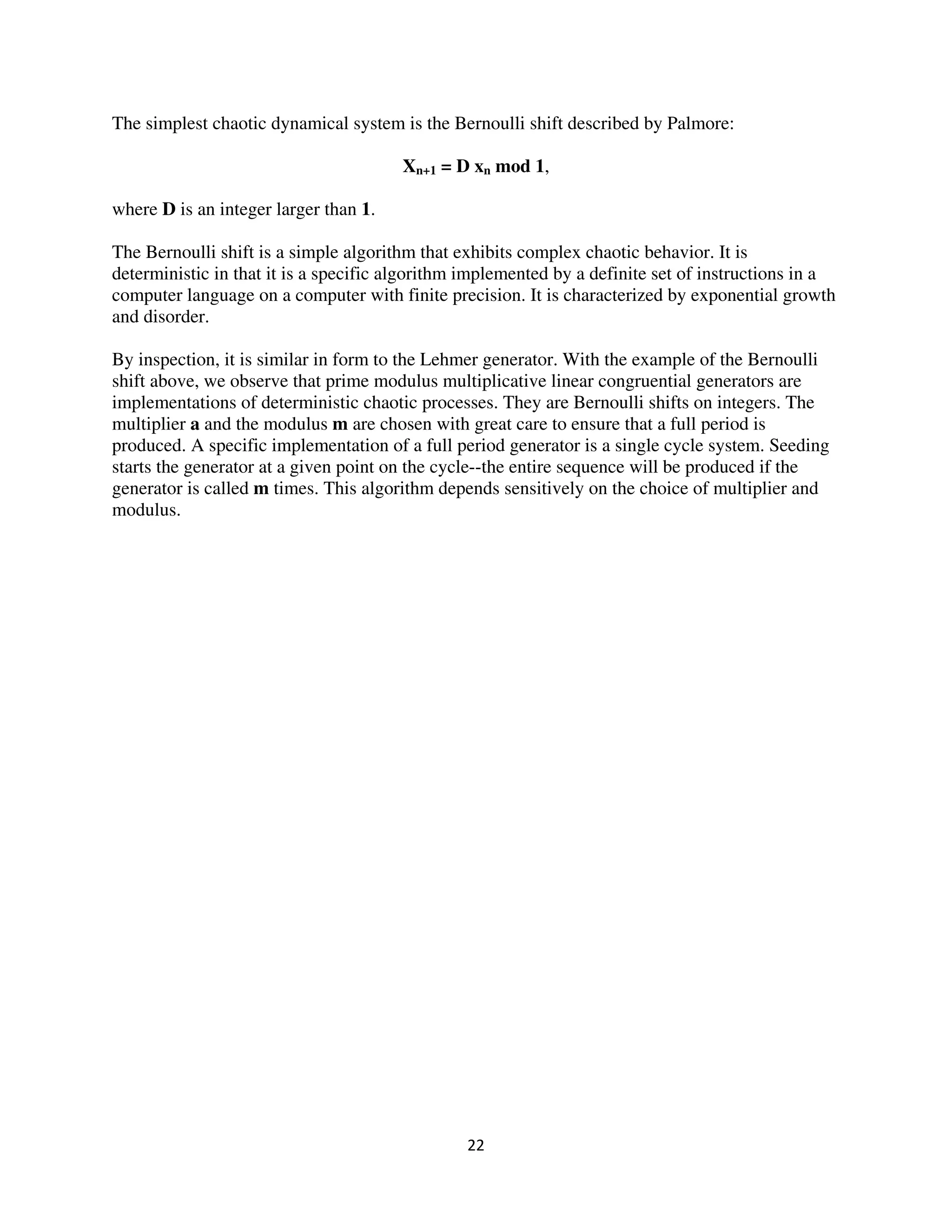 The simplest chaotic dynamical system is the Bernoulli shift described by Palmore:

                                       Xn+1 = D xn mod 1,

where D is an integer larger than 1.

The Bernoulli shift is a simple algorithm that exhibits complex chaotic behavior. It is
deterministic in that it is a specific algorithm implemented by a definite set of instructions in a
computer language on a computer with finite precision. It is characterized by exponential growth
and disorder.

By inspection, it is similar in form to the Lehmer generator. With the example of the Bernoulli
shift above, we observe that prime modulus multiplicative linear congruential generators are
implementations of deterministic chaotic processes. They are Bernoulli shifts on integers. The
multiplier a and the modulus m are chosen with great care to ensure that a full period is
produced. A specific implementation of a full period generator is a single cycle system. Seeding
starts the generator at a given point on the cycle--the entire sequence will be produced if the
generator is called m times. This algorithm depends sensitively on the choice of multiplier and
modulus.
 
