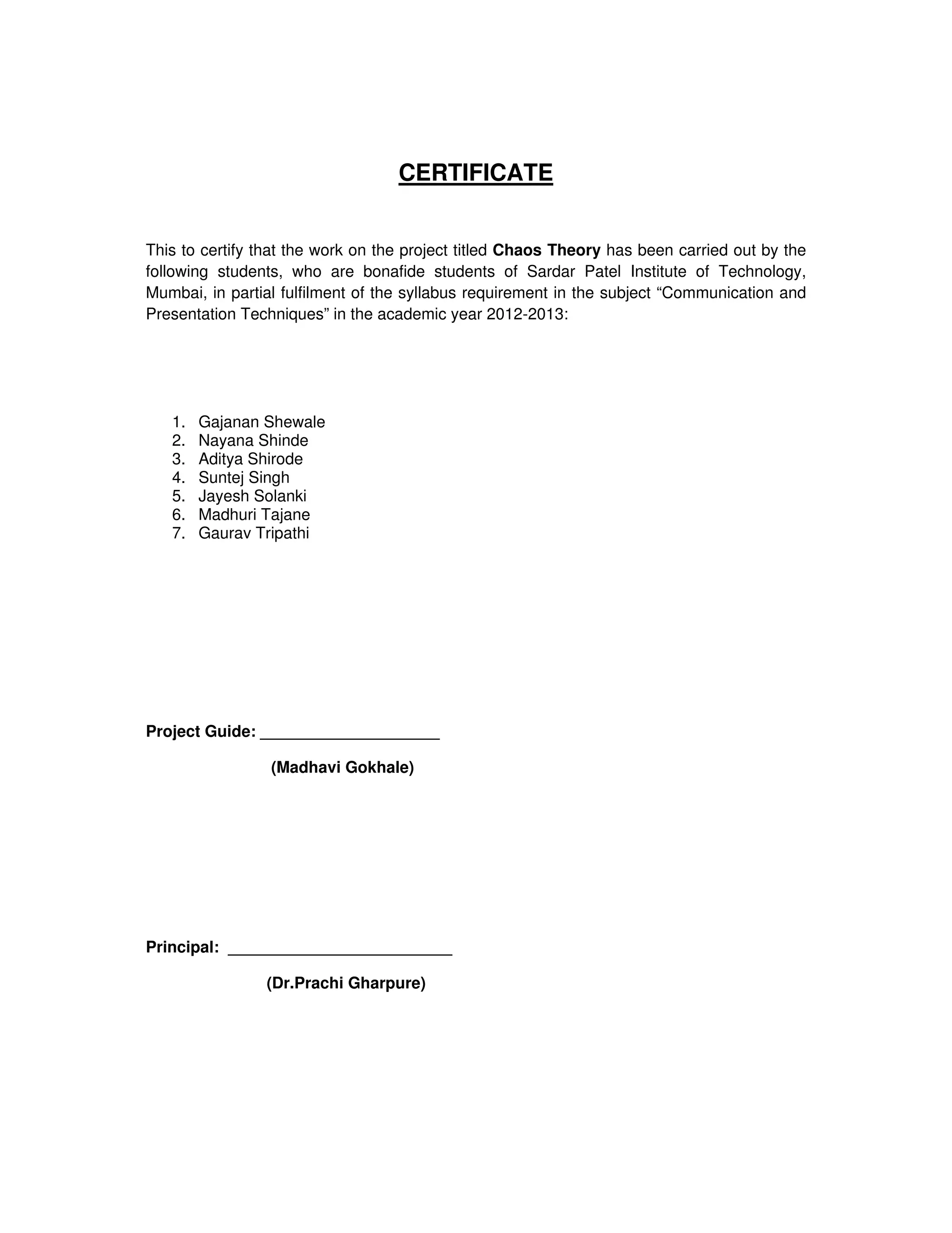 CERTIFICATE


This to certify that the work on the project titled Chaos Theory has been carried out by the
following students, who are bonafide students of Sardar Patel Institute of Technology,
Mumbai, in partial fulfilment of the syllabus requirement in the subject “Communication and
Presentation Techniques” in the academic year 2012-2013:




   1.   Gajanan Shewale
   2.   Nayana Shinde
   3.   Aditya Shirode
   4.   Suntej Singh
   5.   Jayesh Solanki
   6.   Madhuri Tajane
   7.   Gaurav Tripathi




Project Guide: ____________________

                 (Madhavi Gokhale)




Principal: _________________________

                (Dr.Prachi Gharpure)
 