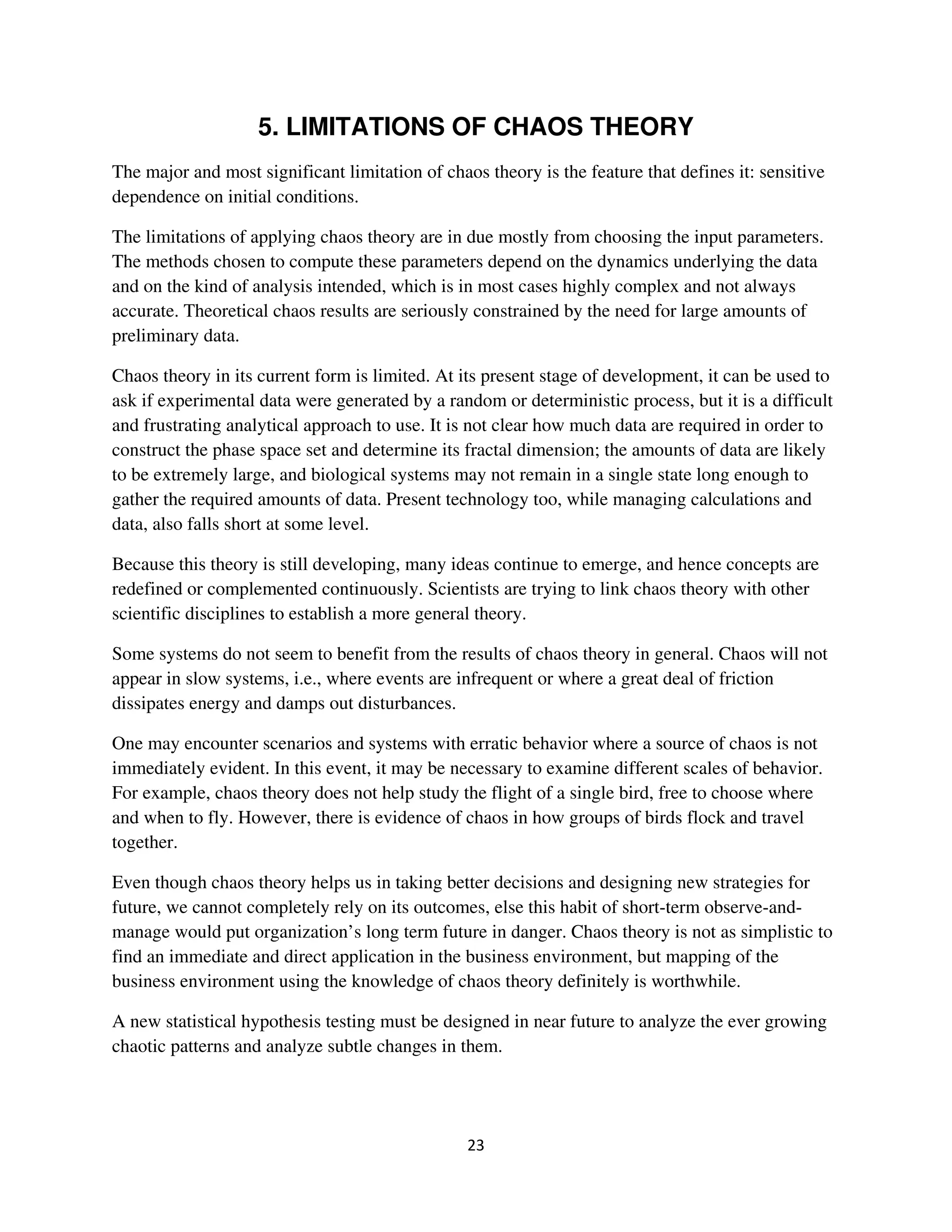 5. LIMITATIONS OF CHAOS THEORY
The major and most significant limitation of chaos theory is the feature that defines it: sensitive
dependence on initial conditions.

The limitations of applying chaos theory are in due mostly from choosing the input parameters.
The methods chosen to compute these parameters depend on the dynamics underlying the data
and on the kind of analysis intended, which is in most cases highly complex and not always
accurate. Theoretical chaos results are seriously constrained by the need for large amounts of
preliminary data.

Chaos theory in its current form is limited. At its present stage of development, it can be used to
ask if experimental data were generated by a random or deterministic process, but it is a difficult
and frustrating analytical approach to use. It is not clear how much data are required in order to
construct the phase space set and determine its fractal dimension; the amounts of data are likely
to be extremely large, and biological systems may not remain in a single state long enough to
gather the required amounts of data. Present technology too, while managing calculations and
data, also falls short at some level.

Because this theory is still developing, many ideas continue to emerge, and hence concepts are
redefined or complemented continuously. Scientists are trying to link chaos theory with other
scientific disciplines to establish a more general theory.

Some systems do not seem to benefit from the results of chaos theory in general. Chaos will not
appear in slow systems, i.e., where events are infrequent or where a great deal of friction
dissipates energy and damps out disturbances.

One may encounter scenarios and systems with erratic behavior where a source of chaos is not
immediately evident. In this event, it may be necessary to examine different scales of behavior.
For example, chaos theory does not help study the flight of a single bird, free to choose where
and when to fly. However, there is evidence of chaos in how groups of birds flock and travel
together.

Even though chaos theory helps us in taking better decisions and designing new strategies for
future, we cannot completely rely on its outcomes, else this habit of short-term observe-and-
manage would put organization’s long term future in danger. Chaos theory is not as simplistic to
find an immediate and direct application in the business environment, but mapping of the
business environment using the knowledge of chaos theory definitely is worthwhile.

A new statistical hypothesis testing must be designed in near future to analyze the ever growing
chaotic patterns and analyze subtle changes in them.
 