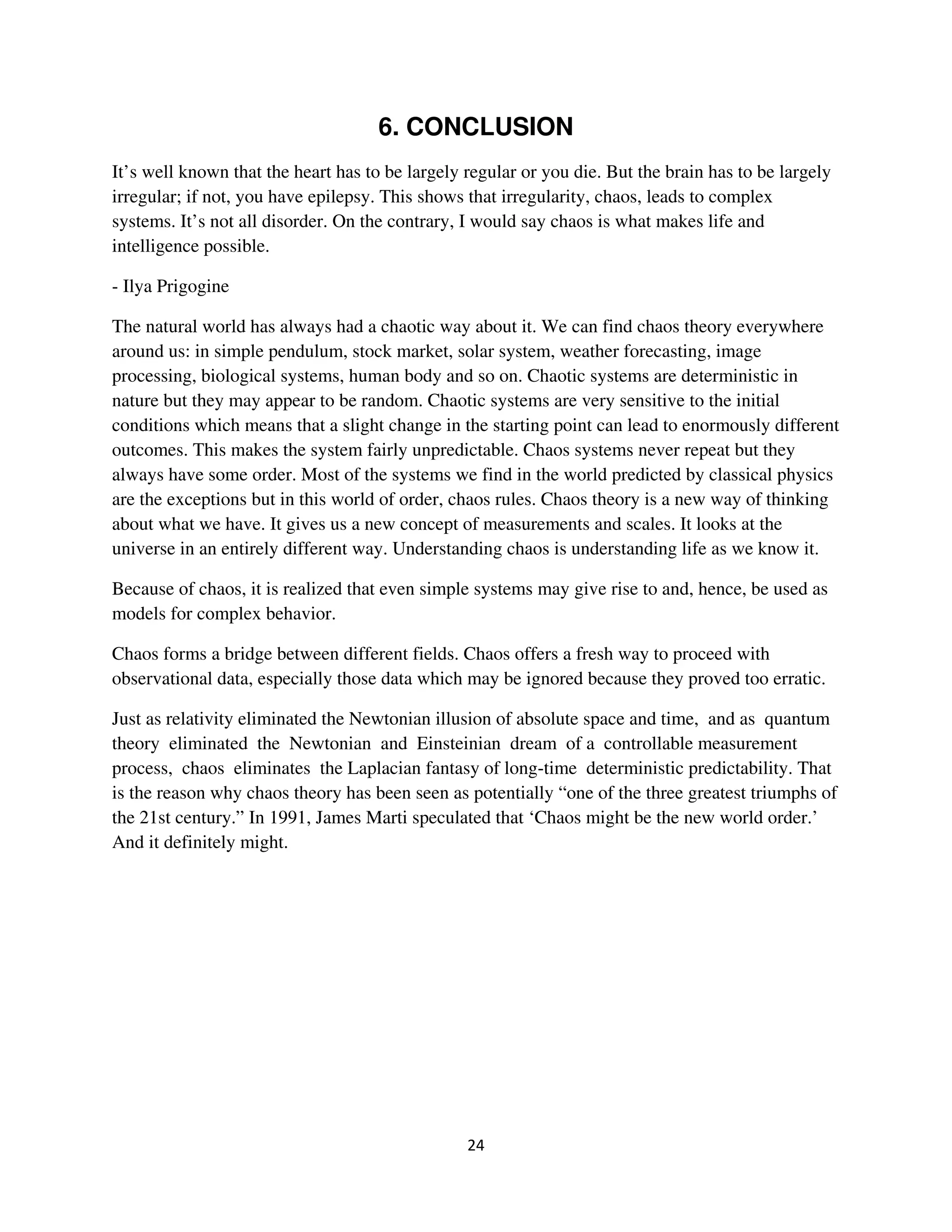 6. CONCLUSION
It’s well known that the heart has to be largely regular or you die. But the brain has to be largely
irregular; if not, you have epilepsy. This shows that irregularity, chaos, leads to complex
systems. It’s not all disorder. On the contrary, I would say chaos is what makes life and
intelligence possible.

- Ilya Prigogine

The natural world has always had a chaotic way about it. We can find chaos theory everywhere
around us: in simple pendulum, stock market, solar system, weather forecasting, image
processing, biological systems, human body and so on. Chaotic systems are deterministic in
nature but they may appear to be random. Chaotic systems are very sensitive to the initial
conditions which means that a slight change in the starting point can lead to enormously different
outcomes. This makes the system fairly unpredictable. Chaos systems never repeat but they
always have some order. Most of the systems we find in the world predicted by classical physics
are the exceptions but in this world of order, chaos rules. Chaos theory is a new way of thinking
about what we have. It gives us a new concept of measurements and scales. It looks at the
universe in an entirely different way. Understanding chaos is understanding life as we know it.

Because of chaos, it is realized that even simple systems may give rise to and, hence, be used as
models for complex behavior.

Chaos forms a bridge between different fields. Chaos offers a fresh way to proceed with
observational data, especially those data which may be ignored because they proved too erratic.

Just as relativity eliminated the Newtonian illusion of absolute space and time, and as quantum
theory eliminated the Newtonian and Einsteinian dream of a controllable measurement
process, chaos eliminates the Laplacian fantasy of long-time deterministic predictability. That
is the reason why chaos theory has been seen as potentially “one of the three greatest triumphs of
the 21st century.” In 1991, James Marti speculated that ‘Chaos might be the new world order.’
And it definitely might.
 