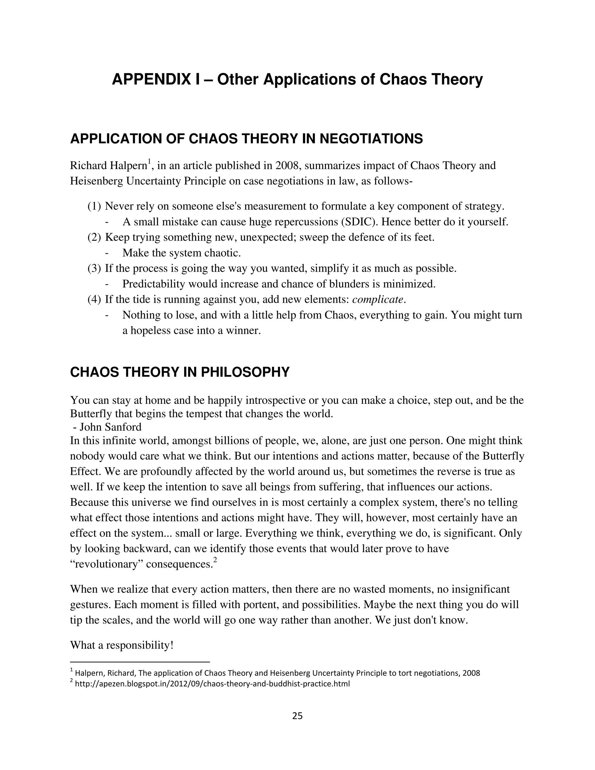 APPENDIX I – Other Applications of Chaos Theory


APPLICATION OF CHAOS THEORY IN NEGOTIATIONS
Richard Halpern1, in an article published in 2008, summarizes impact of Chaos Theory and
Heisenberg Uncertainty Principle on case negotiations in law, as follows-

   (1) Never rely on someone else's measurement to formulate a key component of strategy.
            A small mistake can cause huge repercussions (SDIC). Hence better do it yourself.
   (2) Keep trying something new, unexpected; sweep the defence of its feet.
            Make the system chaotic.
   (3) If the process is going the way you wanted, simplify it as much as possible.
            Predictability would increase and chance of blunders is minimized.
   (4) If the tide is running against you, add new elements: complicate.
            Nothing to lose, and with a little help from Chaos, everything to gain. You might turn
            a hopeless case into a winner.


CHAOS THEORY IN PHILOSOPHY
You can stay at home and be happily introspective or you can make a choice, step out, and be the
Butterfly that begins the tempest that changes the world.
 - John Sanford
In this infinite world, amongst billions of people, we, alone, are just one person. One might think
nobody would care what we think. But our intentions and actions matter, because of the Butterfly
Effect. We are profoundly affected by the world around us, but sometimes the reverse is true as
well. If we keep the intention to save all beings from suffering, that influences our actions.
Because this universe we find ourselves in is most certainly a complex system, there's no telling
what effect those intentions and actions might have. They will, however, most certainly have an
effect on the system... small or large. Everything we think, everything we do, is significant. Only
by looking backward, can we identify those events that would later prove to have
“revolutionary” consequences.2

When we realize that every action matters, then there are no wasted moments, no insignificant
gestures. Each moment is filled with portent, and possibilities. Maybe the next thing you do will
tip the scales, and the world will go one way rather than another. We just don't know.

What a responsibility!

                                                ! "#          $             "
    %&&   '   (! "   ( &   &   &           !)           ( *
 