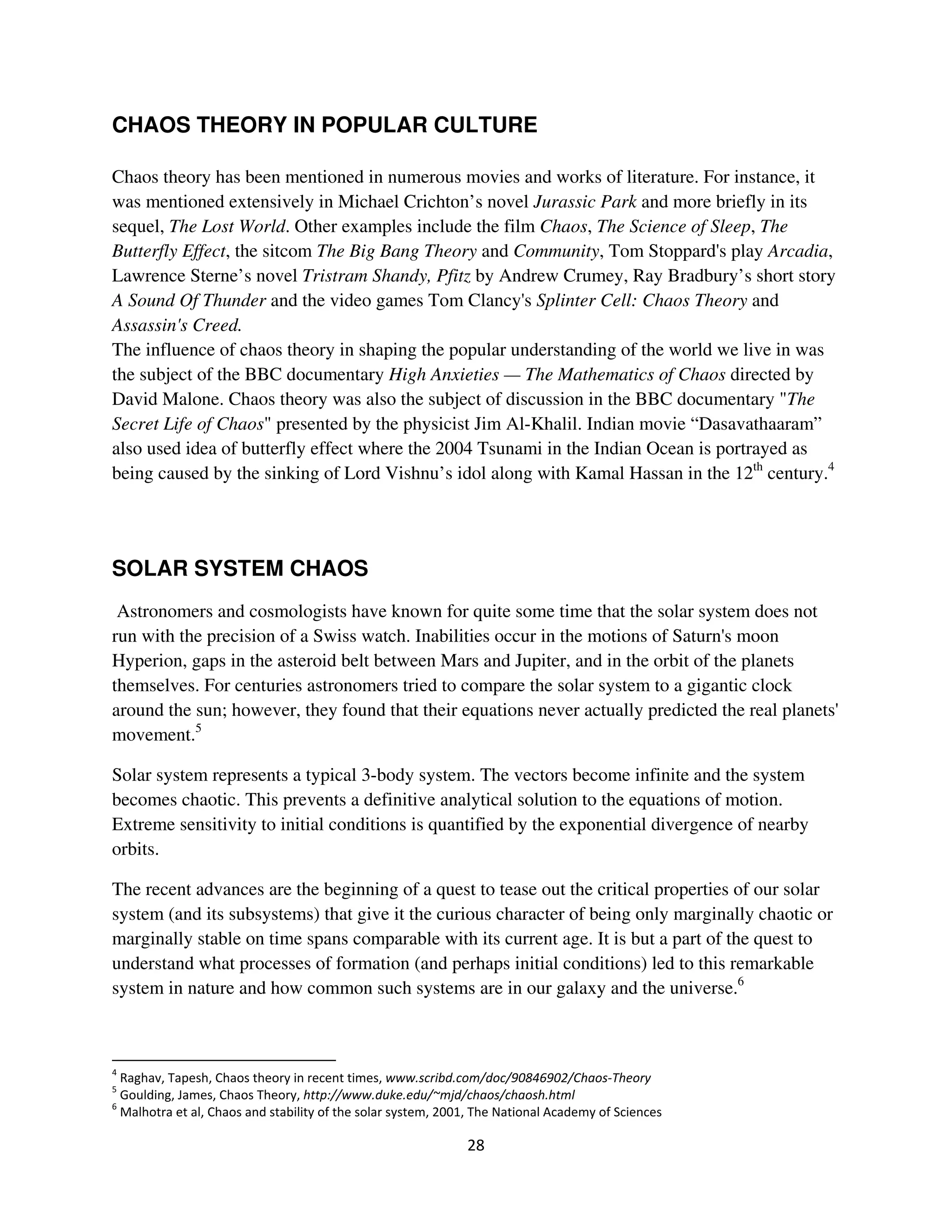CHAOS THEORY IN POPULAR CULTURE

Chaos theory has been mentioned in numerous movies and works of literature. For instance, it
was mentioned extensively in Michael Crichton’s novel Jurassic Park and more briefly in its
sequel, The Lost World. Other examples include the film Chaos, The Science of Sleep, The
Butterfly Effect, the sitcom The Big Bang Theory and Community, Tom Stoppard's play Arcadia,
Lawrence Sterne’s novel Tristram Shandy, Pfitz by Andrew Crumey, Ray Bradbury’s short story
A Sound Of Thunder and the video games Tom Clancy's Splinter Cell: Chaos Theory and
Assassin's Creed.
The influence of chaos theory in shaping the popular understanding of the world we live in was
the subject of the BBC documentary High Anxieties — The Mathematics of Chaos directed by
David Malone. Chaos theory was also the subject of discussion in the BBC documentary "The
Secret Life of Chaos" presented by the physicist Jim Al-Khalil. Indian movie “Dasavathaaram”
also used idea of butterfly effect where the 2004 Tsunami in the Indian Ocean is portrayed as
being caused by the sinking of Lord Vishnu’s idol along with Kamal Hassan in the 12th century.4




SOLAR SYSTEM CHAOS
 Astronomers and cosmologists have known for quite some time that the solar system does not
run with the precision of a Swiss watch. Inabilities occur in the motions of Saturn's moon
Hyperion, gaps in the asteroid belt between Mars and Jupiter, and in the orbit of the planets
themselves. For centuries astronomers tried to compare the solar system to a gigantic clock
around the sun; however, they found that their equations never actually predicted the real planets'
movement.5

Solar system represents a typical 3-body system. The vectors become infinite and the system
becomes chaotic. This prevents a definitive analytical solution to the equations of motion.
Extreme sensitivity to initial conditions is quantified by the exponential divergence of nearby
orbits.

The recent advances are the beginning of a quest to tease out the critical properties of our solar
system (and its subsystems) that give it the curious character of being only marginally chaotic or
marginally stable on time spans comparable with its current age. It is but a part of the quest to
understand what processes of formation (and perhaps initial conditions) led to this remarkable
system in nature and how common such systems are in our galaxy and the universe.6



   " 3                           *
 0 )   " 4 *                         !"    !# $                %
 -                     !                  *        5      1        *   6
 