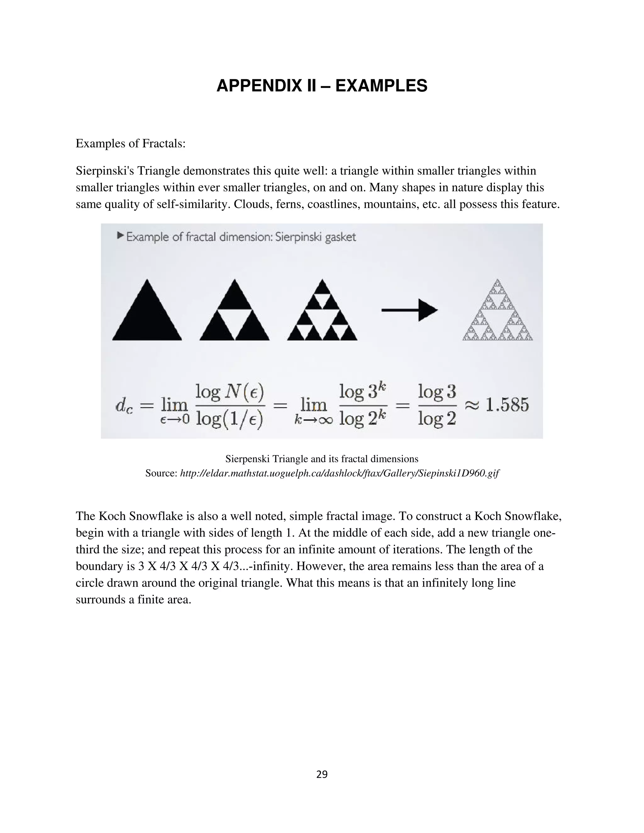 APPENDIX II – EXAMPLES


Examples of Fractals:

Sierpinski's Triangle demonstrates this quite well: a triangle within smaller triangles within
smaller triangles within ever smaller triangles, on and on. Many shapes in nature display this
same quality of self-similarity. Clouds, ferns, coastlines, mountains, etc. all possess this feature.




                                 Sierpenski Triangle and its fractal dimensions
              Source: http://eldar.mathstat.uoguelph.ca/dashlock/ftax/Gallery/Siepinski1D960.gif



The Koch Snowflake is also a well noted, simple fractal image. To construct a Koch Snowflake,
begin with a triangle with sides of length 1. At the middle of each side, add a new triangle one-
third the size; and repeat this process for an infinite amount of iterations. The length of the
boundary is 3 X 4/3 X 4/3 X 4/3...-infinity. However, the area remains less than the area of a
circle drawn around the original triangle. What this means is that an infinitely long line
surrounds a finite area.
 