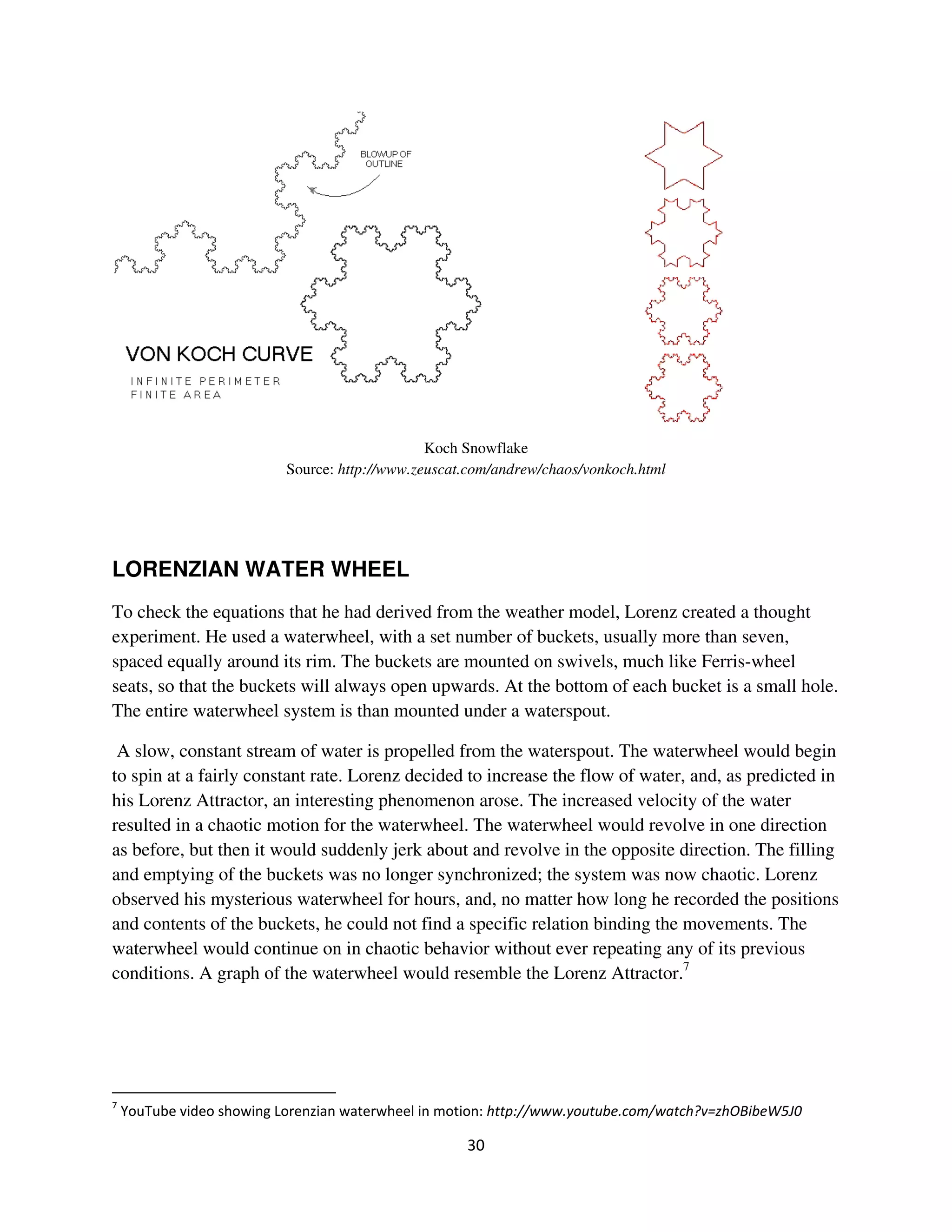Koch Snowflake
                        Source: http://www.zeuscat.com/andrew/chaos/vonkoch.html




LORENZIAN WATER WHEEL
To check the equations that he had derived from the weather model, Lorenz created a thought
experiment. He used a waterwheel, with a set number of buckets, usually more than seven,
spaced equally around its rim. The buckets are mounted on swivels, much like Ferris-wheel
seats, so that the buckets will always open upwards. At the bottom of each bucket is a small hole.
The entire waterwheel system is than mounted under a waterspout.

 A slow, constant stream of water is propelled from the waterspout. The waterwheel would begin
to spin at a fairly constant rate. Lorenz decided to increase the flow of water, and, as predicted in
his Lorenz Attractor, an interesting phenomenon arose. The increased velocity of the water
resulted in a chaotic motion for the waterwheel. The waterwheel would revolve in one direction
as before, but then it would suddenly jerk about and revolve in the opposite direction. The filling
and emptying of the buckets was no longer synchronized; the system was now chaotic. Lorenz
observed his mysterious waterwheel for hours, and, no matter how long he recorded the positions
and contents of the buckets, he could not find a specific relation binding the movements. The
waterwheel would continue on in chaotic behavior without ever repeating any of its previous
conditions. A graph of the waterwheel would resemble the Lorenz Attractor.7




 7 ) )! 3        8 ".      '   8     8       *      %              !!              & '( )*   + , %
 