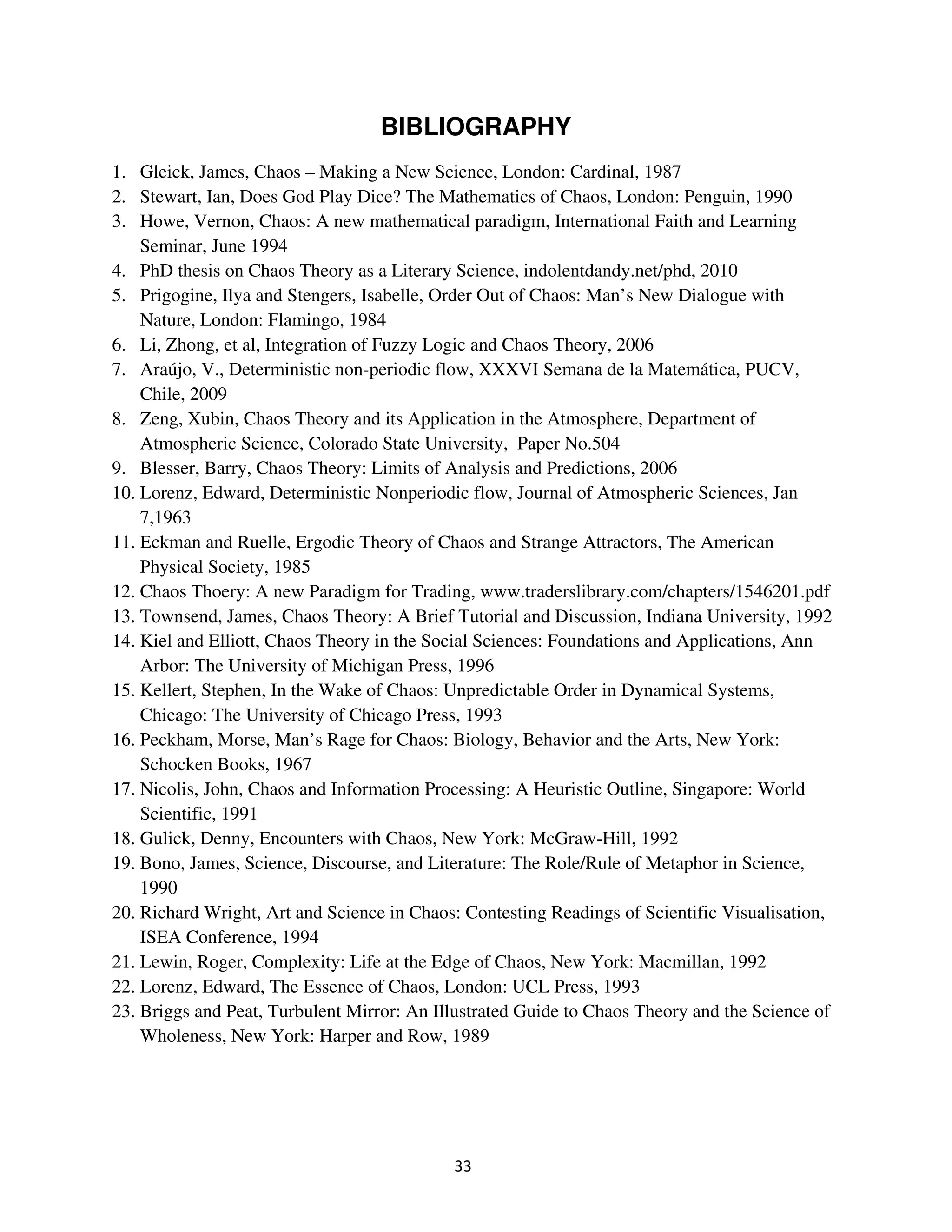 BIBLIOGRAPHY
1. Gleick, James, Chaos – Making a New Science, London: Cardinal, 1987
2. Stewart, Ian, Does God Play Dice? The Mathematics of Chaos, London: Penguin, 1990
3. Howe, Vernon, Chaos: A new mathematical paradigm, International Faith and Learning
    Seminar, June 1994
4. PhD thesis on Chaos Theory as a Literary Science, indolentdandy.net/phd, 2010
5. Prigogine, Ilya and Stengers, Isabelle, Order Out of Chaos: Man’s New Dialogue with
    Nature, London: Flamingo, 1984
6. Li, Zhong, et al, Integration of Fuzzy Logic and Chaos Theory, 2006
7. Araújo, V., Deterministic non-periodic flow, XXXVI Semana de la Matemática, PUCV,
    Chile, 2009
8. Zeng, Xubin, Chaos Theory and its Application in the Atmosphere, Department of
    Atmospheric Science, Colorado State University, Paper No.504
9. Blesser, Barry, Chaos Theory: Limits of Analysis and Predictions, 2006
10. Lorenz, Edward, Deterministic Nonperiodic flow, Journal of Atmospheric Sciences, Jan
    7,1963
11. Eckman and Ruelle, Ergodic Theory of Chaos and Strange Attractors, The American
    Physical Society, 1985
12. Chaos Thoery: A new Paradigm for Trading, www.traderslibrary.com/chapters/1546201.pdf
13. Townsend, James, Chaos Theory: A Brief Tutorial and Discussion, Indiana University, 1992
14. Kiel and Elliott, Chaos Theory in the Social Sciences: Foundations and Applications, Ann
    Arbor: The University of Michigan Press, 1996
15. Kellert, Stephen, In the Wake of Chaos: Unpredictable Order in Dynamical Systems,
    Chicago: The University of Chicago Press, 1993
16. Peckham, Morse, Man’s Rage for Chaos: Biology, Behavior and the Arts, New York:
    Schocken Books, 1967
17. Nicolis, John, Chaos and Information Processing: A Heuristic Outline, Singapore: World
    Scientific, 1991
18. Gulick, Denny, Encounters with Chaos, New York: McGraw-Hill, 1992
19. Bono, James, Science, Discourse, and Literature: The Role/Rule of Metaphor in Science,
    1990
20. Richard Wright, Art and Science in Chaos: Contesting Readings of Scientific Visualisation,
    ISEA Conference, 1994
21. Lewin, Roger, Complexity: Life at the Edge of Chaos, New York: Macmillan, 1992
22. Lorenz, Edward, The Essence of Chaos, London: UCL Press, 1993
23. Briggs and Peat, Turbulent Mirror: An Illustrated Guide to Chaos Theory and the Science of
    Wholeness, New York: Harper and Row, 1989
 