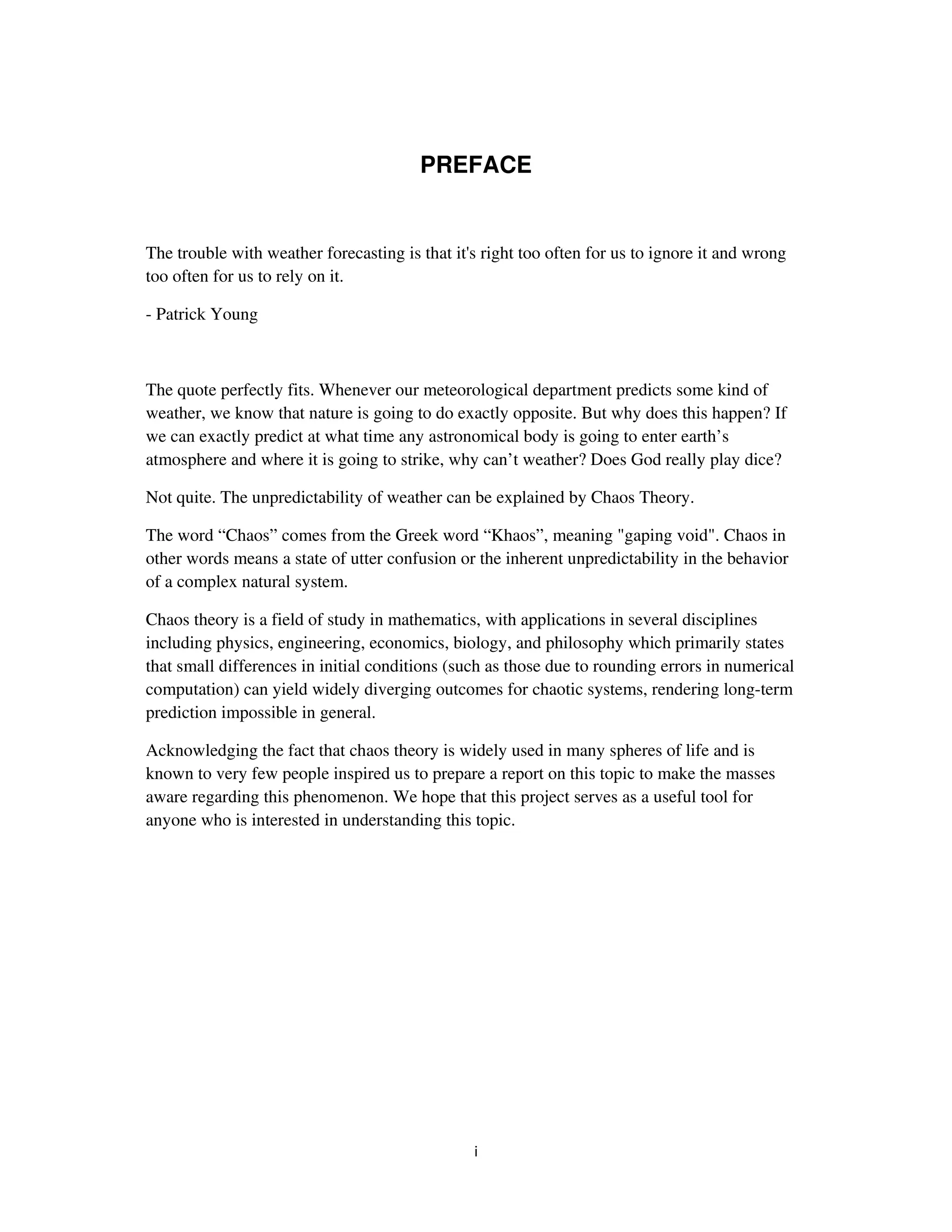 PREFACE


The trouble with weather forecasting is that it's right too often for us to ignore it and wrong
too often for us to rely on it.

- Patrick Young



The quote perfectly fits. Whenever our meteorological department predicts some kind of
weather, we know that nature is going to do exactly opposite. But why does this happen? If
we can exactly predict at what time any astronomical body is going to enter earth’s
atmosphere and where it is going to strike, why can’t weather? Does God really play dice?

Not quite. The unpredictability of weather can be explained by Chaos Theory.

The word “Chaos” comes from the Greek word “Khaos”, meaning "gaping void". Chaos in
other words means a state of utter confusion or the inherent unpredictability in the behavior
of a complex natural system.

Chaos theory is a field of study in mathematics, with applications in several disciplines
including physics, engineering, economics, biology, and philosophy which primarily states
that small differences in initial conditions (such as those due to rounding errors in numerical
computation) can yield widely diverging outcomes for chaotic systems, rendering long-term
prediction impossible in general.

Acknowledging the fact that chaos theory is widely used in many spheres of life and is
known to very few people inspired us to prepare a report on this topic to make the masses
aware regarding this phenomenon. We hope that this project serves as a useful tool for
anyone who is interested in understanding this topic.
 