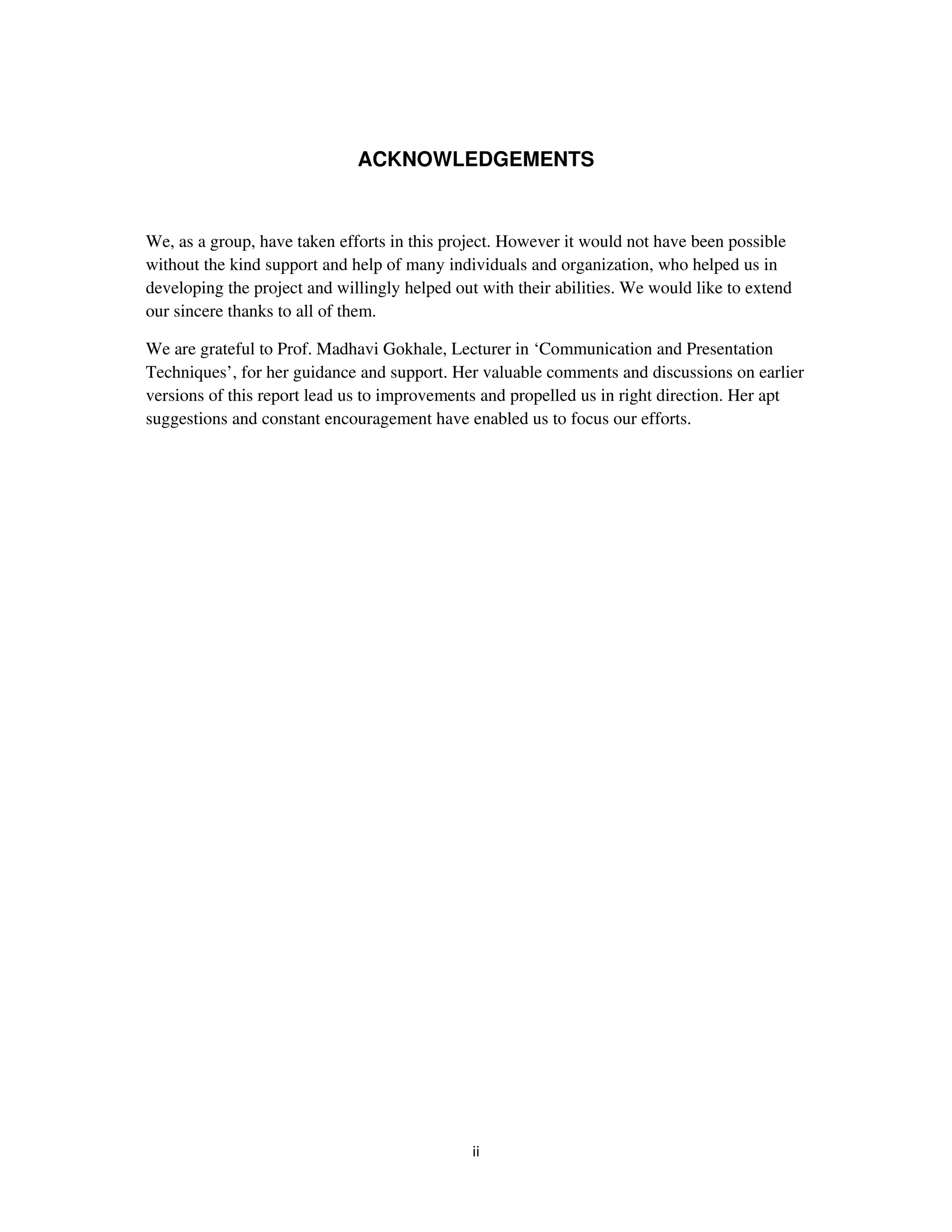 ACKNOWLEDGEMENTS


We, as a group, have taken efforts in this project. However it would not have been possible
without the kind support and help of many individuals and organization, who helped us in
developing the project and willingly helped out with their abilities. We would like to extend
our sincere thanks to all of them.

We are grateful to Prof. Madhavi Gokhale, Lecturer in ‘Communication and Presentation
Techniques’, for her guidance and support. Her valuable comments and discussions on earlier
versions of this report lead us to improvements and propelled us in right direction. Her apt
suggestions and constant encouragement have enabled us to focus our efforts.
 