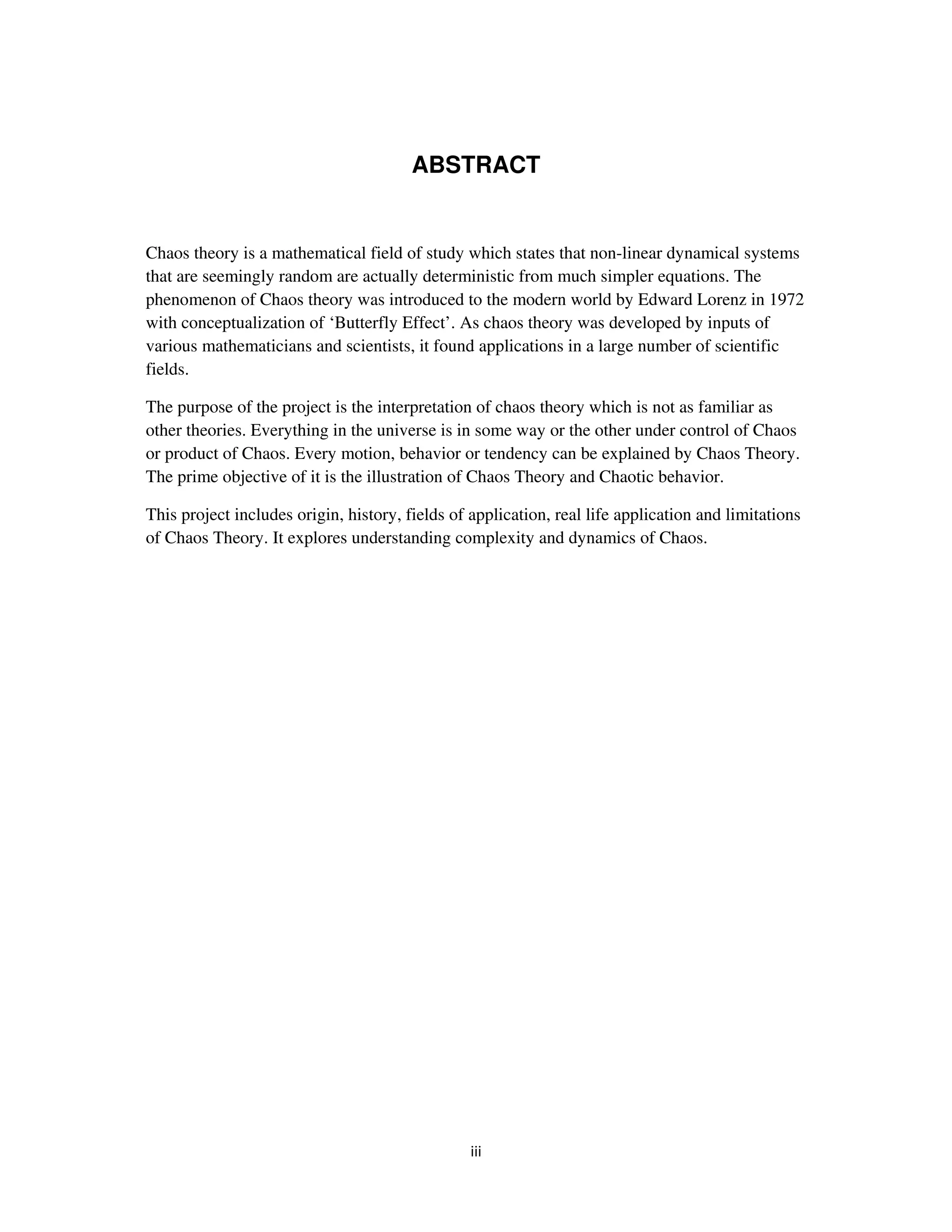 ABSTRACT


Chaos theory is a mathematical field of study which states that non-linear dynamical systems
that are seemingly random are actually deterministic from much simpler equations. The
phenomenon of Chaos theory was introduced to the modern world by Edward Lorenz in 1972
with conceptualization of ‘Butterfly Effect’. As chaos theory was developed by inputs of
various mathematicians and scientists, it found applications in a large number of scientific
fields.

The purpose of the project is the interpretation of chaos theory which is not as familiar as
other theories. Everything in the universe is in some way or the other under control of Chaos
or product of Chaos. Every motion, behavior or tendency can be explained by Chaos Theory.
The prime objective of it is the illustration of Chaos Theory and Chaotic behavior.

This project includes origin, history, fields of application, real life application and limitations
of Chaos Theory. It explores understanding complexity and dynamics of Chaos.
 