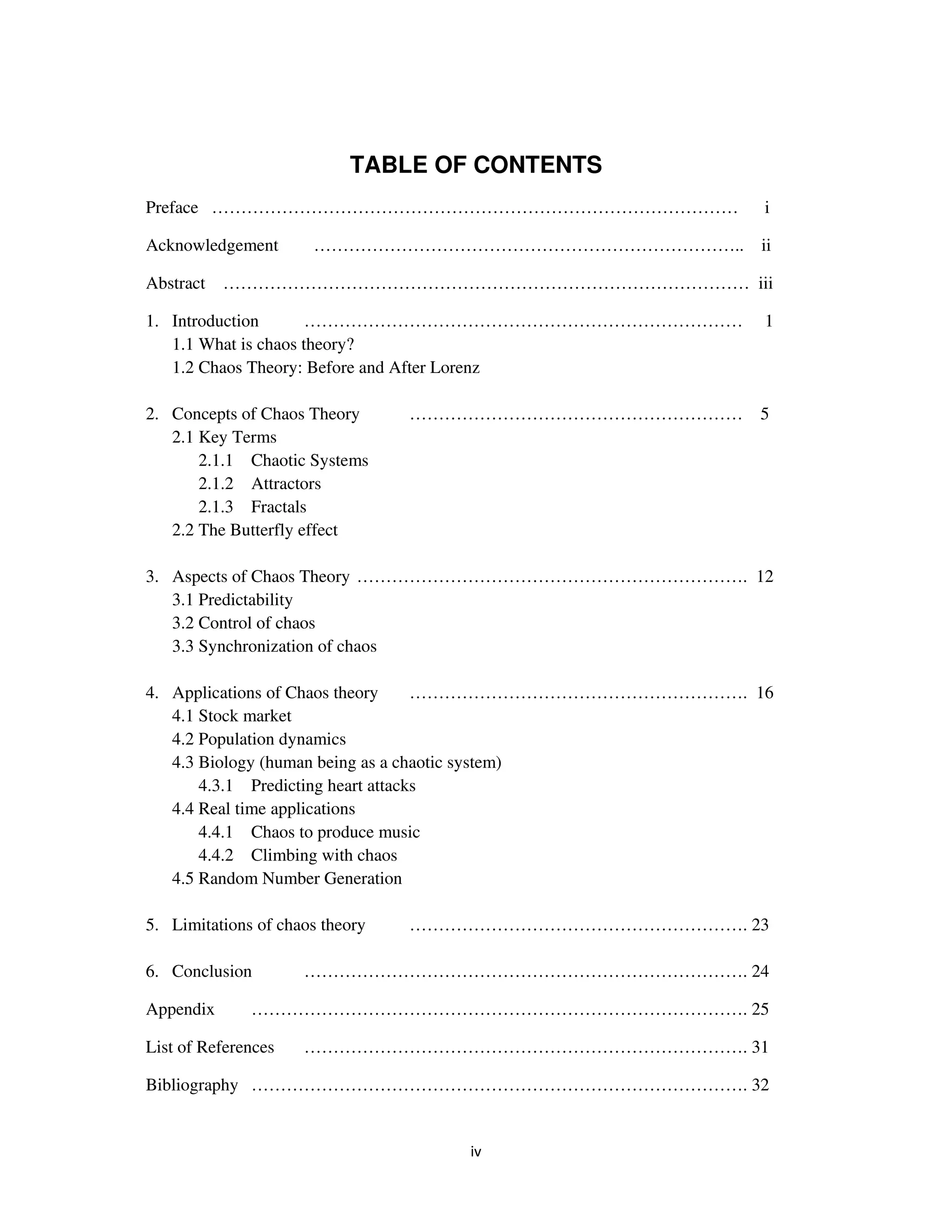 TABLE OF CONTENTS
Preface ………………………………………………………………………………                    i

Acknowledgement       ……………………………………………………………….. ii

Abstract   ……………………………………………………………………………… iii

1. Introduction       …………………………………………………………………           1
   1.1 What is chaos theory?
   1.2 Chaos Theory: Before and After Lorenz

2. Concepts of Chaos Theory      ………………………………………………… 5
   2.1 Key Terms
       2.1.1 Chaotic Systems
       2.1.2 Attractors
       2.1.3 Fractals
   2.2 The Butterfly effect

3. Aspects of Chaos Theory …………………………………………………………. 12
   3.1 Predictability
   3.2 Control of chaos
   3.3 Synchronization of chaos

4. Applications of Chaos theory     …………………………………………………. 16
   4.1 Stock market
   4.2 Population dynamics
   4.3 Biology (human being as a chaotic system)
       4.3.1 Predicting heart attacks
   4.4 Real time applications
       4.4.1 Chaos to produce music
       4.4.2 Climbing with chaos
   4.5 Random Number Generation

5. Limitations of chaos theory   …………………………………………………. 23

6. Conclusion        …………………………………………………………………. 24

Appendix      …………………………………………………………………………. 25

List of References   …………………………………………………………………. 31

Bibliography …………………………………………………………………………. 32
 