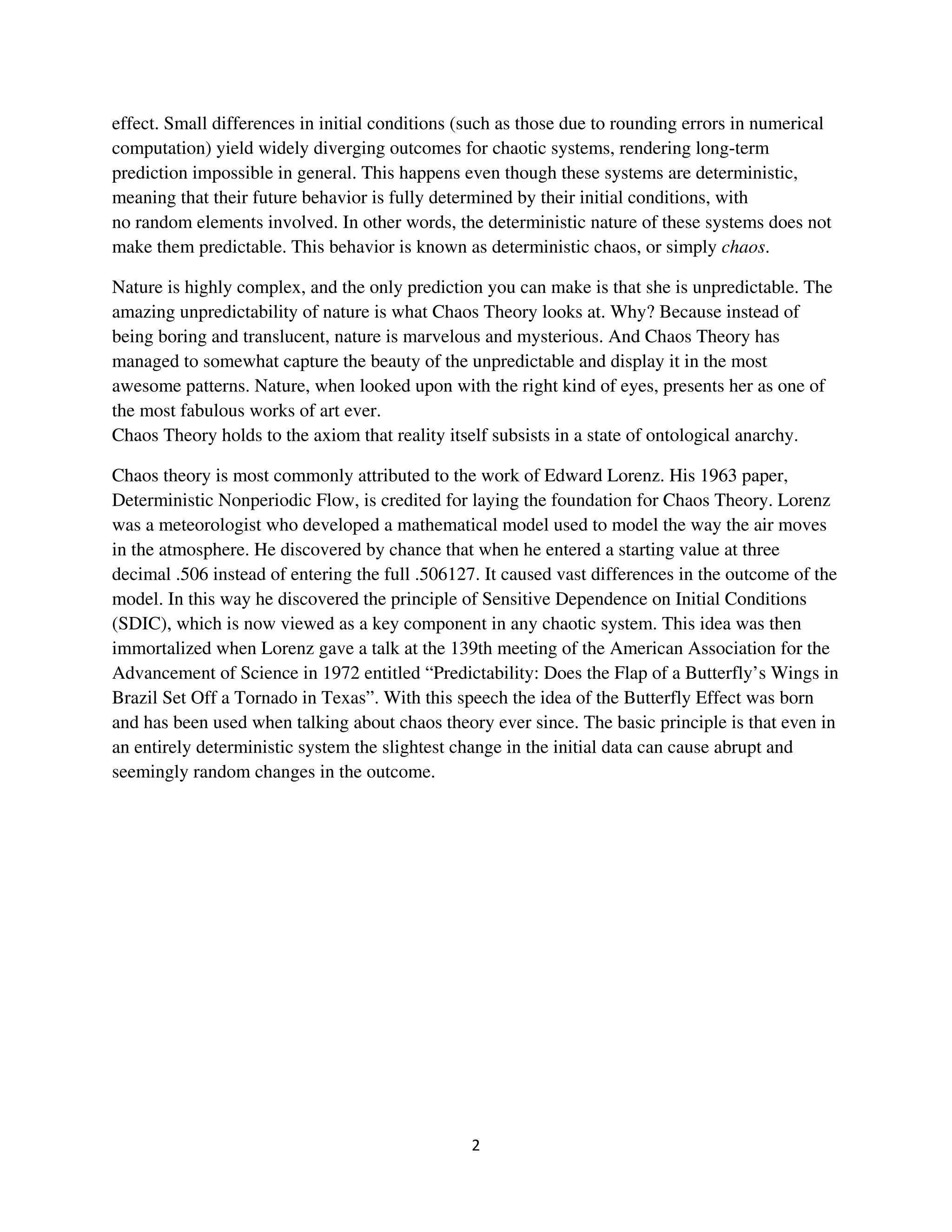 effect. Small differences in initial conditions (such as those due to rounding errors in numerical
computation) yield widely diverging outcomes for chaotic systems, rendering long-term
prediction impossible in general. This happens even though these systems are deterministic,
meaning that their future behavior is fully determined by their initial conditions, with
no random elements involved. In other words, the deterministic nature of these systems does not
make them predictable. This behavior is known as deterministic chaos, or simply chaos.

Nature is highly complex, and the only prediction you can make is that she is unpredictable. The
amazing unpredictability of nature is what Chaos Theory looks at. Why? Because instead of
being boring and translucent, nature is marvelous and mysterious. And Chaos Theory has
managed to somewhat capture the beauty of the unpredictable and display it in the most
awesome patterns. Nature, when looked upon with the right kind of eyes, presents her as one of
the most fabulous works of art ever.
Chaos Theory holds to the axiom that reality itself subsists in a state of ontological anarchy.

Chaos theory is most commonly attributed to the work of Edward Lorenz. His 1963 paper,
Deterministic Nonperiodic Flow, is credited for laying the foundation for Chaos Theory. Lorenz
was a meteorologist who developed a mathematical model used to model the way the air moves
in the atmosphere. He discovered by chance that when he entered a starting value at three
decimal .506 instead of entering the full .506127. It caused vast differences in the outcome of the
model. In this way he discovered the principle of Sensitive Dependence on Initial Conditions
(SDIC), which is now viewed as a key component in any chaotic system. This idea was then
immortalized when Lorenz gave a talk at the 139th meeting of the American Association for the
Advancement of Science in 1972 entitled “Predictability: Does the Flap of a Butterfly’s Wings in
Brazil Set Off a Tornado in Texas”. With this speech the idea of the Butterfly Effect was born
and has been used when talking about chaos theory ever since. The basic principle is that even in
an entirely deterministic system the slightest change in the initial data can cause abrupt and
seemingly random changes in the outcome.
 