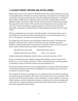 1.2 CHAOS THEORY: BEFORE AND AFTER LORENZ
While Lorenz’s discovery has achieved widespread attention that it did not initially receive upon
its initial publication is well-deserved outcome, largely being read initially by meteorologists and
climatologists who did not fully appreciate its broader mathematical implications. Nevertheless,
the possibility of SDIC had been realized by others much earlier, including Maxwell (1876),
Hadamard (1898), and Poincaré (1890). The idea of fractality also had a long history preceding
him going back at least to Cantor (1883), with the idea of endogenously erratic dynamics that
come close to following periodicity arguably going back as far as the pre-Socratic Greek
philosopher, Anaxagoras [according to Rössler (1998)], although first clearly shown by Cayley
(1879).

Playing a foundational role, Anaxagoras created the qualitative mathematical notions used so
successfully later by the Poincaré school: deterministic flow, cross-section through a flow, i.e.
and – most important – the notions of mixing and unmixing.

Yet another figure who has been seen to foreshadow modern chaos theory is the Renaissance
polymath, Leonardo da Vinci. Some of his drawings involving wind depict spectacular
turbulence, which in fluid dynamics has long been a central area of study associated with chaos
theory. Leibniz (1695) posited the possibility of fractional derivatives.

       “Big whorls have little whorls,         Which feed on their velocity;
       And little whorls have lesser whorls,          And so on to viscosity”
Another mathematician, Richardson, stated the above, in the molecular sense, in 1922.

Professor of Political Economy in Britain, Thomas Robert Malthus, in the first edition of his
famous Essay on the Principle of Population (1798), mentioned that history would tend greatly
to elucidate the manner in which the constant check upon population acts.

Alan Turing conducted work on the process of Morphogenesis in the early 1950s that argued for
a mathematical explanation of the process. Morphogenesis is the biological process that causes
an organism to develop its shape.

Now seeing the work done by his predecessors, one might infer that Lorenz did not do anything
of any particularly great importance. But Lorenz can be claimed to have “discovered chaos” both
because he put all the elements together, sensitive dependence on initial conditions, with strange
(fractal) attractors, and the resulting erratic dynamics, and because he saw them all together and
in the context of a computer simulation situation that could be replicated. He was the one who
derived the mathematical understanding.2
 