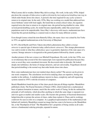 What Lorentz did in weather, Robert May did in ecology. His work, in the early 1970s, helped
pin down the concepts of bifurcation (a split or division by two) and period doubling (one way in
which order breaks down into chaos). A period is the time required for any cyclic system to
return to its original state. In the early 1970s, May was working on a model that addressed how
insect birthrate varied with food supply. He found that at certain critical values, his equation
required twice the time to return to its original state--the period having doubled in value. After
several period-doubling cycles, his model became unpredictable, rather like actual insect
populations tend to be unpredictable. Since May’s discovery with insects, mathematicians have
found that this period-doubling is a natural route to chaos for many different systems.

Even though Lorenz coined the term Butterfly Effect, the name chaos was coined by Jim Yorke
in 1974, an applied mathematician at the University of Maryland.

In 1971, David Ruelle and Floris Takens described a phenomena they called a strange
attractor (a special type of attractor today called achaotic attractor). This strange phenomenon
was said to reside in what they called phase space (a geometric depiction of the state space of a
system). Strange attractor is recognized as the general pattern followed by chaotic systems.

Another pioneer of the new science was Mitchell Feigenbaum. His work, in the late 1970s, was
so revolutionary that several of his first manuscripts were rejected for publication because they
were so novel they were considered irreverent. He discovered order in disorder. He looked
deeply into turbulence, the home of strange attractors, and saw universality. Feigenbaum showed
that period doubling is the normal way that order breaks down into chaos.

How come mathematicians have not studied chaos theory earlier? The answer can be given in
one word: computers. The calculations involved in studying chaos are repetitive, boring and
number in the millions. A multidisciplinary interest in chaos, complexity and self-organizing
systems started in 1970’s with the invention of computers.

Benoît Mandlebrot found the piece of the chaos puzzle that put all things together. Mandelbrot
published a book, The Fractal Geometry of Nature (1982), which looked into a mathematical
basis of pattern formation in nature, much like the earlier work of Turing. In this he outlined his
principle of self similarity, which describes anything in which the same shape is repeated over
and over again at smaller and smaller scales. His fractals (the geometry of fractional dimensions)
helped describe or picture the actions of chaos, rather than explain it. Chaos and its workings
could now be seen in color on a computer. As a graphical representation of the mathematical rule
behind self similarity Mandelbrot created an image that has come to be known as the Mandelbrot
Set, or the Thumbprint of God.3 The Mandelbrot Set’s properties of being similar at all scales
mirrors a fundamental ordering principle, repeated in nature.
 