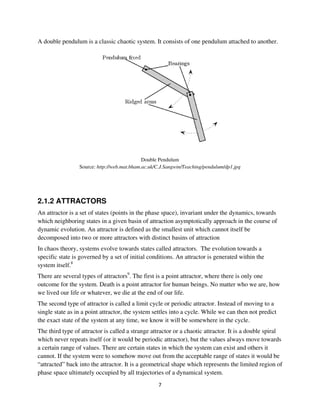A double pendulum is a classic chaotic system. It consists of one pendulum attached to another.




                                             Double Pendulum
                 Source: http://web.mat.bham.ac.uk/C.J.Sangwin/Teaching/pendulum/dp1.jpg




2.1.2 ATTRACTORS
An attractor is a set of states (points in the phase space), invariant under the dynamics, towards
which neighboring states in a given basin of attraction asymptotically approach in the course of
dynamic evolution. An attractor is defined as the smallest unit which cannot itself be
decomposed into two or more attractors with distinct basins of attraction
In chaos theory, systems evolve towards states called attractors. The evolution towards a
specific state is governed by a set of initial conditions. An attractor is generated within the
system itself.8
There are several types of attractors9. The first is a point attractor, where there is only one
outcome for the system. Death is a point attractor for human beings. No matter who we are, how
we lived our life or whatever, we die at the end of our life.
The second type of attractor is called a limit cycle or periodic attractor. Instead of moving to a
single state as in a point attractor, the system settles into a cycle. While we can then not predict
the exact state of the system at any time, we know it will be somewhere in the cycle.
The third type of attractor is called a strange attractor or a chaotic attractor. It is a double spiral
which never repeats itself (or it would be periodic attractor), but the values always move towards
a certain range of values. There are certain states in which the system can exist and others it
cannot. If the system were to somehow move out from the acceptable range of states it would be
“attracted” back into the attractor. It is a geometrical shape which represents the limited region of
phase space ultimately occupied by all trajectories of a dynamical system.
 