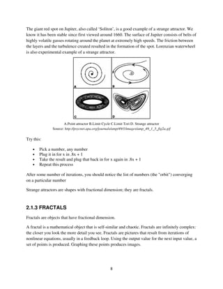 The giant red spot on Jupiter, also called ‘Soliton’, is a good example of a strange attractor. We
know it has been stable since first viewed around 1660. The surface of Jupiter consists of belts of
highly volatile gasses rotating around the planet at extremely high speeds. The friction between
the layers and the turbulence created resulted in the formation of the spot. Lorenzian waterwheel
is also experimental example of a strange attractor.




                      A.Point attractor B.Limit Cycle C.Limit Tori D. Strange attractor
               Source: http://psycnet.apa.org/journals/amp/49/1/images/amp_49_1_5_fig2a.gif

Try this:

   •   Pick a number, any number
   •   Plug it in for x in .8x + 1
   •   Take the result and plug that back in for x again in .8x + 1
   •   Repeat this process

After some number of iterations, you should notice the list of numbers (the "orbit") converging
on a particular number

Strange attractors are shapes with fractional dimension; they are fractals.



2.1.3 FRACTALS
Fractals are objects that have fractional dimension.

A fractal is a mathematical object that is self-similar and chaotic. Fractals are infinitely complex:
the closer you look the more detail you see. Fractals are pictures that result from iterations of
nonlinear equations, usually in a feedback loop. Using the output value for the next input value, a
set of points is produced. Graphing these points produces images.
 