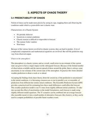 3. ASPECTS OF CHAOS THOERY

3.1 PREDICTABILITY OF CHAOS

Notion of chaos can be made more precise by seeing its sign, mapping them and observing the
conditions under which a system drifts into a chaotic state.

Characteristics of a Chaotic System:

   •   No periodic behavior
   •   Sensitivity to initial conditions
   •   Chaotic motion is difficult or impossible to forecast
   •   The motion 'looks' random
   •   Non-linear

Because of the various factors involved in chaotic systems, they are hard to predict. A lot of
complicated computations and mathematical equations are involved. But still the prediction may
vary from observed output.

Chaos in the atmosphere:

The atmosphere is a chaotic system, and as a result, small errors in our estimate of the current
state can grow to have a major impact on the subsequent forecast. Because of the limited number
of observations available and the uneven spread of these around the globe, there is always some
uncertainty in our estimate of the current state of the atmosphere. In practice this limits detailed
weather prediction to about a week or so ahead.

Accepting the findings from chaos theory about the sensitivity of the prediction to uncertainties
in the initial conditions, it is becoming common now to run in parallel a set, or ensemble, of
predictions from different but similar initial conditions. The Ensemble Prediction System (EPS)
provides a practical tool for estimating how these small differences could affect the forecast.
This weather prediction model is run 51 times from slightly different initial conditions. To take
into account the effect of uncertainties in the model formulation, each forecast is made using
slightly different model equations. The 51 scenarios can be combined into an average forecast
(the ensemble-mean) or into a small number of alternative forecasts (the clusters), or they can be
used to compute probabilities of possible future weather events.
 