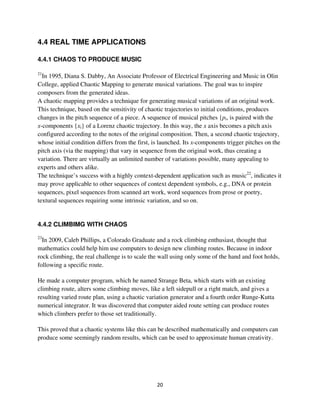 4.4 REAL TIME APPLICATIONS

4.4.1 CHAOS TO PRODUCE MUSIC

21
  In 1995, Diana S. Dabby, An Associate Professor of Electrical Engineering and Music in Olin
College, applied Chaotic Mapping to generate musical variations. The goal was to inspire
composers from the generated ideas.
A chaotic mapping provides a technique for generating musical variations of an original work.
This technique, based on the sensitivity of chaotic trajectories to initial conditions, produces
changes in the pitch sequence of a piece. A sequence of musical pitches {pi, is paired with the
x-components {xi} of a Lorenz chaotic trajectory. In this way, the x axis becomes a pitch axis
configured according to the notes of the original composition. Then, a second chaotic trajectory,
whose initial condition differs from the first, is launched. Its x-components trigger pitches on the
pitch axis (via the mapping) that vary in sequence from the original work, thus creating a
variation. There are virtually an unlimited number of variations possible, many appealing to
experts and others alike.
The technique’s success with a highly context-dependent application such as music22, indicates it
may prove applicable to other sequences of context dependent symbols, e.g., DNA or protein
sequences, pixel sequences from scanned art work, word sequences from prose or poetry,
textural sequences requiring some intrinsic variation, and so on.


4.4.2 CLIMBIMG WITH CHAOS

23
  In 2009, Caleb Phillips, a Colorado Graduate and a rock climbing enthusiast, thought that
mathematics could help him use computers to design new climbing routes. Because in indoor
rock climbing, the real challenge is to scale the wall using only some of the hand and foot holds,
following a specific route.

He made a computer program, which he named Strange Beta, which starts with an existing
climbing route, alters some climbing moves, like a left sidepull or a right match, and gives a
resulting varied route plan, using a chaotic variation generator and a fourth order Runge-Kutta
numerical integrator. It was discovered that computer aided route setting can produce routes
which climbers prefer to those set traditionally.

This proved that a chaotic systems like this can be described mathematically and computers can
produce some seemingly random results, which can be used to approximate human creativity.
 
