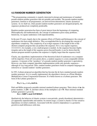 4.5 RANDOM NUMBER GENERATION
24
  The programming community is majorly interested in design and maintenance of standard
pseudo-random number generators that are portable and reusable. The pseudo-random number
generators, familiar to all programmers, are derived from deterministic chaotic dynamical
systems. As we shall see, when pseudo-random number generators are designed properly, the
sequences produced are completely predictable.

Random number generation has been of great interest from the beginnings of computing.
Philosophically and mathematically, the concept of randomness poses many problems.
Intuitively, we equate randomness with unpredictability.

In the past 25 years, largely due to the separate efforts of Chaitin and Kolmogorov the concept of
randomness has been made definitive. They accomplished this by developing the concept of
algorithmic complexity. The complexity of an n-digit sequence is the length in bits of the
shortest computer program that can produce the sequence. For a very regular sequence,
1111111111, for example, a very small program is needed. As the sequence becomes highly
irregular and as the length of the sequence grows beyond bounds, it can be shown that the
shortest program needed to produce the sequence is slightly larger than the sequence itself.

Clearly, any algorithmic implementation of the theoretical ideal of randomness on a computer
will be imperfect. From all view points above, a random sequence is a non-computable infinite
sequence. A measure of the "goodness" of a pseudo-random number generator is aperiodicity.
However, any finite computer algorithm implementation yields only periodic sequences--
although of very long period. Thus, random number generators found in computer languages are
referred to as "pseudo-random" number generators.

In 1951, Lehmer proposed an algorithm that has become the de facto standard pseudo-random
number generator. As it is usually implemented, the algorithm is known as a Prime Modulus
Multiplicative Linear Congruential Generator. It is better known as a Lehmer generator. The
form of the Lehmer generator is:

       f(xn) = xn+1 = a xn mod m.

Park and Miller proposed a portable minimal standard Lehmer generator. Their choice of m, the
prime modulus, is 231 - 1, and their choice of the multiplier is a = 75. Their minimal standard
Lehmer generator is given by:
       f(x) = 16807 x mod 2147483647.

Qualitatively the behavior of chaotic systems is non-periodic, greatly disordered, deterministic--
yet apparently unpredictable and random. In current usage, a system is chaotic if it has sensitive
dependence on initial conditions. Associated with this sensitive dependence is a geometric
growth in small differences with time.
 