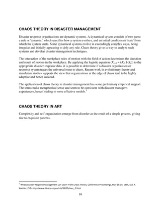 CHAOS THEORY IN DISASTER MANAGEMENT

Disaster response organizations are dynamic systems. A dynamical system consists of two parts:
a rule or 'dynamic,' which specifies how a system evolves, and an initial condition or 'state' from
which the system starts. Some dynamical systems evolve in exceedingly complex ways, being
irregular and initially appearing to defy any rule. Chaos theory gives a way to analyze such
systems and develop disaster management techniques.

The interaction of the workplace rules of motion with the field of action determines the direction
and result of motion in the workplace. By applying the logistic equation (Xn+1 = kXn(1-Xn)) to the
appropriate disaster response data, it is possible to determine if a disaster organization or
response system traces the universal route to chaos. Recent work in evolutionary theory and
simulation studies supports the view that organizations at the edge of chaos tend to be highly
adaptive and hence succeed.

The application of chaos theory to disaster management has some preliminary empirical support.
The terms make metaphorical sense and seem to be consistent with disaster manager's
experiences, hence leading to more effective models.3



CHAOS THEORY IN ART
Complexity and self-organization emerge from disorder as the result of a simple process, giving
rise to exquisite patterns.




    +   ,           -    " *      .    / *                       $       " -             0) 1(
2        $ ,
 
