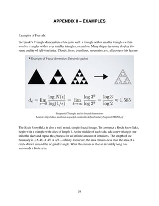 APPENDIX II – EXAMPLES


Examples of Fractals:

Sierpinski's Triangle demonstrates this quite well: a triangle within smaller triangles within
smaller triangles within ever smaller triangles, on and on. Many shapes in nature display this
same quality of self-similarity. Clouds, ferns, coastlines, mountains, etc. all possess this feature.




                                 Sierpenski Triangle and its fractal dimensions
              Source: http://eldar.mathstat.uoguelph.ca/dashlock/ftax/Gallery/Siepinski1D960.gif



The Koch Snowflake is also a well noted, simple fractal image. To construct a Koch Snowflake,
begin with a triangle with sides of length 1. At the middle of each side, add a new triangle one-
third the size; and repeat this process for an infinite amount of iterations. The length of the
boundary is 3 X 4/3 X 4/3 X 4/3...-infinity. However, the area remains less than the area of a
circle drawn around the original triangle. What this means is that an infinitely long line
surrounds a finite area.
 