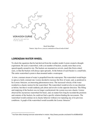 Koch Snowflake
                        Source: http://www.zeuscat.com/andrew/chaos/vonkoch.html




LORENZIAN WATER WHEEL
To check the equations that he had derived from the weather model, Lorenz created a thought
experiment. He used a waterwheel, with a set number of buckets, usually more than seven,
spaced equally around its rim. The buckets are mounted on swivels, much like Ferris-wheel
seats, so that the buckets will always open upwards. At the bottom of each bucket is a small hole.
The entire waterwheel system is than mounted under a waterspout.

 A slow, constant stream of water is propelled from the waterspout. The waterwheel would begin
to spin at a fairly constant rate. Lorenz decided to increase the flow of water, and, as predicted in
his Lorenz Attractor, an interesting phenomenon arose. The increased velocity of the water
resulted in a chaotic motion for the waterwheel. The waterwheel would revolve in one direction
as before, but then it would suddenly jerk about and revolve in the opposite direction. The filling
and emptying of the buckets was no longer synchronized; the system was now chaotic. Lorenz
observed his mysterious waterwheel for hours, and, no matter how long he recorded the positions
and contents of the buckets, he could not find a specific relation binding the movements. The
waterwheel would continue on in chaotic behavior without ever repeating any of its previous
conditions. A graph of the waterwheel would resemble the Lorenz Attractor.7




 7 ) )! 3        8 ".      '   8     8       *      %              !!              & '( )*   + , %
 