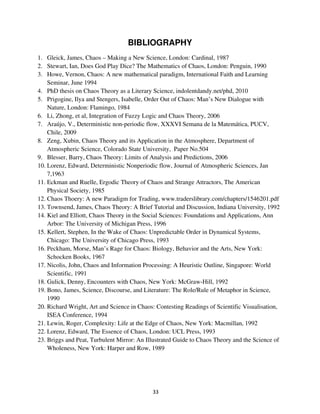 BIBLIOGRAPHY
1. Gleick, James, Chaos – Making a New Science, London: Cardinal, 1987
2. Stewart, Ian, Does God Play Dice? The Mathematics of Chaos, London: Penguin, 1990
3. Howe, Vernon, Chaos: A new mathematical paradigm, International Faith and Learning
    Seminar, June 1994
4. PhD thesis on Chaos Theory as a Literary Science, indolentdandy.net/phd, 2010
5. Prigogine, Ilya and Stengers, Isabelle, Order Out of Chaos: Man’s New Dialogue with
    Nature, London: Flamingo, 1984
6. Li, Zhong, et al, Integration of Fuzzy Logic and Chaos Theory, 2006
7. Araújo, V., Deterministic non-periodic flow, XXXVI Semana de la Matemática, PUCV,
    Chile, 2009
8. Zeng, Xubin, Chaos Theory and its Application in the Atmosphere, Department of
    Atmospheric Science, Colorado State University, Paper No.504
9. Blesser, Barry, Chaos Theory: Limits of Analysis and Predictions, 2006
10. Lorenz, Edward, Deterministic Nonperiodic flow, Journal of Atmospheric Sciences, Jan
    7,1963
11. Eckman and Ruelle, Ergodic Theory of Chaos and Strange Attractors, The American
    Physical Society, 1985
12. Chaos Thoery: A new Paradigm for Trading, www.traderslibrary.com/chapters/1546201.pdf
13. Townsend, James, Chaos Theory: A Brief Tutorial and Discussion, Indiana University, 1992
14. Kiel and Elliott, Chaos Theory in the Social Sciences: Foundations and Applications, Ann
    Arbor: The University of Michigan Press, 1996
15. Kellert, Stephen, In the Wake of Chaos: Unpredictable Order in Dynamical Systems,
    Chicago: The University of Chicago Press, 1993
16. Peckham, Morse, Man’s Rage for Chaos: Biology, Behavior and the Arts, New York:
    Schocken Books, 1967
17. Nicolis, John, Chaos and Information Processing: A Heuristic Outline, Singapore: World
    Scientific, 1991
18. Gulick, Denny, Encounters with Chaos, New York: McGraw-Hill, 1992
19. Bono, James, Science, Discourse, and Literature: The Role/Rule of Metaphor in Science,
    1990
20. Richard Wright, Art and Science in Chaos: Contesting Readings of Scientific Visualisation,
    ISEA Conference, 1994
21. Lewin, Roger, Complexity: Life at the Edge of Chaos, New York: Macmillan, 1992
22. Lorenz, Edward, The Essence of Chaos, London: UCL Press, 1993
23. Briggs and Peat, Turbulent Mirror: An Illustrated Guide to Chaos Theory and the Science of
    Wholeness, New York: Harper and Row, 1989
 