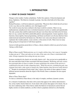1. INTRODUCTION

1.1 WHAT IS CHAOS THEORY?
Changes in the weather. Cardiac arrhythmias. Traffic flow patterns. Urban development and
decay. Epidemics. The behavior of people in groups. Any idea what holds all of these ideas
together?
Richard Feynman, a well known physicist, quoted that, “Physicists like to think that all you have
to do is say, these are the conditions, now what happens next?”
The world of science has been confined to the linear world for centuries. That is to say,
mathematicians and physicists have overlooked dynamical systems as random and unpredictable.
The only systems that could be understood in the past were those that were believed to be linear,
that is to say, systems that follow predictable patterns and arrangements. Linear equations, linear
functions, linear algebra, linear programming, and linear accelerators are all areas that have been
understood and mastered by the human race. But there were some areas that just could not be
explained, like weather patterns, ocean currents, or the actions of cells. There were too many
things going on to keep track of with linear equations.

Answer to both questions posed above is Chaos, a theory related to which was given by Lorenz,
‘during a coffee break’.


What is Chaos exactly? Mathematicians say it is tough to define chaos, but is easy to “recognize
it when you see it.” Chaos and order are two sides of the same coin. Chaos is interrelated with
order. It keeps stagnation from setting into any one system.

Systems considered to be chaotic are not really chaotic at all – they are just not as predictable as
the cause-and-effect kind of ideas associated with linear dynamics. Mythology and early science
have presented ideas of chaos to explore. In many mythologies the creation of the universe is
symbolized by the gods of order conquering chaos. “While the universe, including the gods, may
originate from chaos, order seems to emerge also. Order banishes chaos but never really destroys
it.”1 Despite its etymological Greek origin ‘      ’ (zhaos), the notion of chaos appears in many
different ancient narrations about the origins of the World. Chaos is abundant, but also regime
dependent.

What is Chaos Theory then?
To state as a definition, Chaos theory is the study of complex, nonlinear, dynamic systems.

It is a branch of mathematics that deals with systems that appear to be orderly (deterministic)
but, in fact, harbor chaotic behaviors. It also deals with systems that appear to be chaotic, but, in
fact, have underlying order. Chaos theory studies the behavior of dynamical systems that are
highly sensitive to initial conditions, an effect which is popularly referred to as the butterfly
 