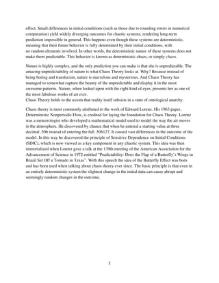 effect. Small differences in initial conditions (such as those due to rounding errors in numerical
computation) yield widely diverging outcomes for chaotic systems, rendering long-term
prediction impossible in general. This happens even though these systems are deterministic,
meaning that their future behavior is fully determined by their initial conditions, with
no random elements involved. In other words, the deterministic nature of these systems does not
make them predictable. This behavior is known as deterministic chaos, or simply chaos.

Nature is highly complex, and the only prediction you can make is that she is unpredictable. The
amazing unpredictability of nature is what Chaos Theory looks at. Why? Because instead of
being boring and translucent, nature is marvelous and mysterious. And Chaos Theory has
managed to somewhat capture the beauty of the unpredictable and display it in the most
awesome patterns. Nature, when looked upon with the right kind of eyes, presents her as one of
the most fabulous works of art ever.
Chaos Theory holds to the axiom that reality itself subsists in a state of ontological anarchy.

Chaos theory is most commonly attributed to the work of Edward Lorenz. His 1963 paper,
Deterministic Nonperiodic Flow, is credited for laying the foundation for Chaos Theory. Lorenz
was a meteorologist who developed a mathematical model used to model the way the air moves
in the atmosphere. He discovered by chance that when he entered a starting value at three
decimal .506 instead of entering the full .506127. It caused vast differences in the outcome of the
model. In this way he discovered the principle of Sensitive Dependence on Initial Conditions
(SDIC), which is now viewed as a key component in any chaotic system. This idea was then
immortalized when Lorenz gave a talk at the 139th meeting of the American Association for the
Advancement of Science in 1972 entitled “Predictability: Does the Flap of a Butterfly’s Wings in
Brazil Set Off a Tornado in Texas”. With this speech the idea of the Butterfly Effect was born
and has been used when talking about chaos theory ever since. The basic principle is that even in
an entirely deterministic system the slightest change in the initial data can cause abrupt and
seemingly random changes in the outcome.
 