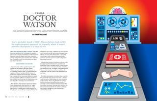 : : : : : : : : : : PAGING : : : : : : : : : : 
DOCTOR 
WATSON 
HOW WATSON’S COGNITIVE COMPUTING CAN SUPPORT PATIENTS, DOCTORS 
BY OWEN WILLIAMS 
....................................................................................................................... 
You’ve probably heard of IBM’s Watson before; back in 2011 
the supercomputer appeared on Jeopardy, where it bested 
previous champions in a surprise win. 
....................................................................................................................... 
SINCE THEN, WATSON HAS COME A LONG WAY, with IBM 
investing significantly in developing the cognitive 
layer of the computer and helping it understand how 
the world works in deeper, better ways. Instead of 
relying on algorithms and metadata alone, with Wat-son, 
a computer can be fed information and figure 
out what it’s all about. 
UNDERSTANDING VS. ALGORITHMS 
A good example of this cognitive layer is when 
Watson was on display at this year’s SXSW. 
Watson was used at a food truck to demonstrate 
its “cognitive cooking” power. To create menus for 
customers, Watson was given 35,000 recipes to 
learn about pairings, flavors and more. The result 
was a number of unconventional dishes that people 
actually loved. So if Watson can figure out the best 
way to make a meal, what are the implications in an 
area that affects us deeply, such as healthcare? 
Marc Boudria, lead solutions engineer at Chaotic 
Moon Studios, thinks that Watson is the “largest 
leap forward in enterprise infrastructure in the 
last 20 years.” It brings about a whole new level of 
thought, one not possible in a computer before. For 
healthcare, this is huge, as Watson can act as another 
set of eyes and ears for medical professionals. Since 
Watson can learn from information, it can be fed 
everything it needs to know about procedures, 
medicine and other practices to infer and grow its 
knowledge from that. 
A big problem facing the healthcare industry today 
is getting experienced doctors to pass their vast 
knowledge along to younger doctors. There’s simply 
not enough time to teach every resident everything 
they know. But if the “old guard” could instead teach 
Watson what they know, residents could use the 
technology as the 24/7 place to get information on 
anything. 
With deep information on medical data — and the 
best knowledge from doctors over time — Watson 
could become a reliable helper for those who want 
medical advice. This is why Boudria also sees the 
healthcare industry using Watson as a medical 
concierge, a sort of unbiased medium between the 
doctor and the patient, ensuring there’s nothing the 
doctor has missed and that the patient is realizing 
the benefit of having his or her medical data 
collected historically. 
18 CHAOS THEORY ISSUE 3 - HEALTHCARE 2014 CHAOS THEORY ISSUE 3 - HEALTHCARE 2014 19 
 