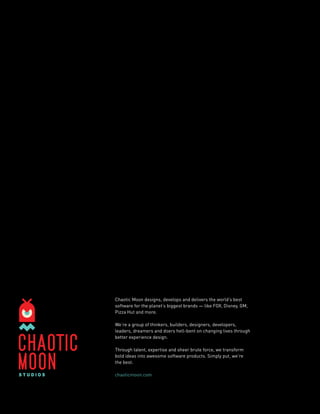 22 CHAOS THEORY ISSUE 3 - HEALTHCARE 2014 
Chaotic Moon designs, develops and delivers the world’s best 
software for the planet’s biggest brands — like FOX, Disney, GM, 
Pizza Hut and more. 
We’re a group of thinkers, builders, designers, developers, 
leaders, dreamers and doers hell-bent on changing lives through 
better experience design. 
Through talent, expertise and sheer brute force, we transform 
bold ideas into awesome software products. Simply put, we’re 
the best. 
chaoticmoon.com 
