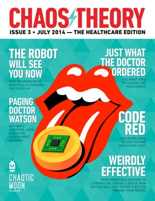 ISSUE 3 • JULY 2014 ­— 
THE HEALTHCARE EDITION 
THE ROBOT 
WILL SEE 
YOU NOW 
HOW TELEMEDICINE IS 
DRASTICALLY CHANGING 
THE CHECK-UP 
PAGING 
DOCTOR 
WATSON 
WHY IBM’S 
COGNITIVE LAYER 
SHOULD BE 
YOUR NEWEST 
RESIDENT 
JUST WHAT 
THE DOCTOR 
ORDERED 
SEE WHAT APPS 
PHYSICIANS ARE 
PRESCRIBING 
CODE 
RED 
HOW GIVING EMTS 
ACCESS TO EHRS 
COULD SAVE LIVES 
WEIRDLY 
EFFECTIVE 
FROM INGESTIBLE SENSORS TO 
CYBORG-LIKE CONTACT LENSES, NEW 
DEVICES WILL HELP PATIENTS BETTER 
MANAGE THEIR BODIES 
 