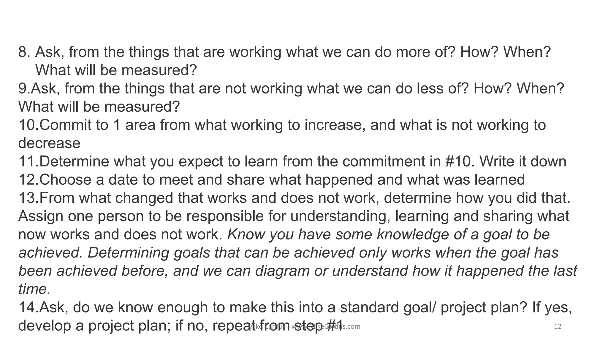 Mike Cardus - www.MikeCardus.com
8. Ask, from the things that are working what we can do more of? How? When?
What will be measured?
9.Ask, from the things that are not working what we can do less of? How? When?
What will be measured?
10.Commit to 1 area from what working to increase, and what is not working to
decrease
11.Determine what you expect to learn from the commitment in #10. Write it down
12.Choose a date to meet and share what happened and what was learned
13.From what changed that works and does not work, determine how you did that.
Assign one person to be responsible for understanding, learning and sharing what
now works and does not work. Know you have some knowledge of a goal to be
achieved. Determining goals that can be achieved only works when the goal has
been achieved before, and we can diagram or understand how it happened the last
time.
14.Ask, do we know enough to make this into a standard goal/ project plan? If yes,
develop a project plan; if no, repeat from step #1 12
 