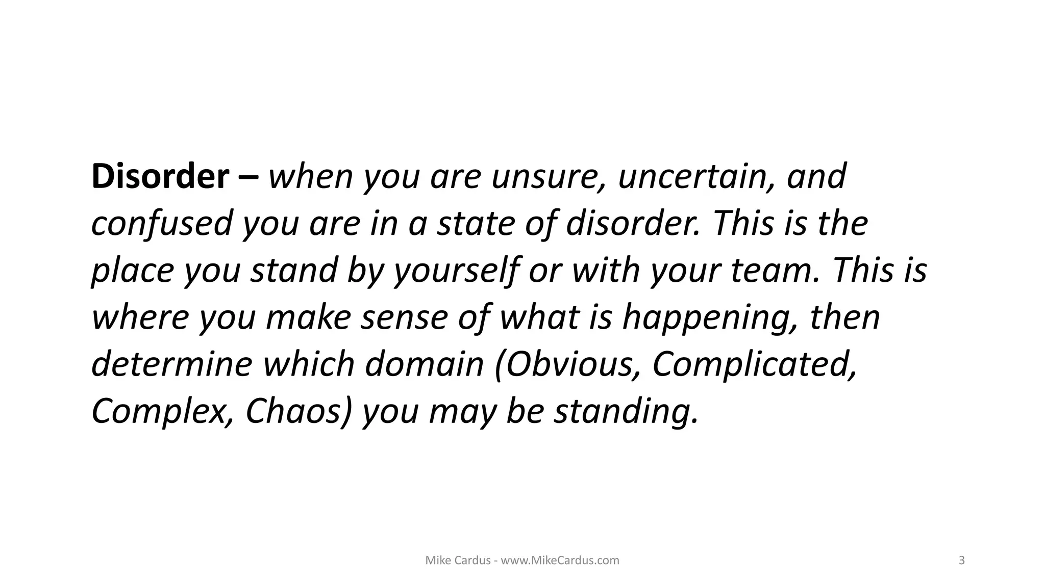 Mike Cardus - www.MikeCardus.com 3
Disorder – when you are unsure, uncertain, and
confused you are in a state of disorder. This is the
place you stand by yourself or with your team. This is
where you make sense of what is happening, then
determine which domain (Obvious, Complicated,
Complex, Chaos) you may be standing.
 
