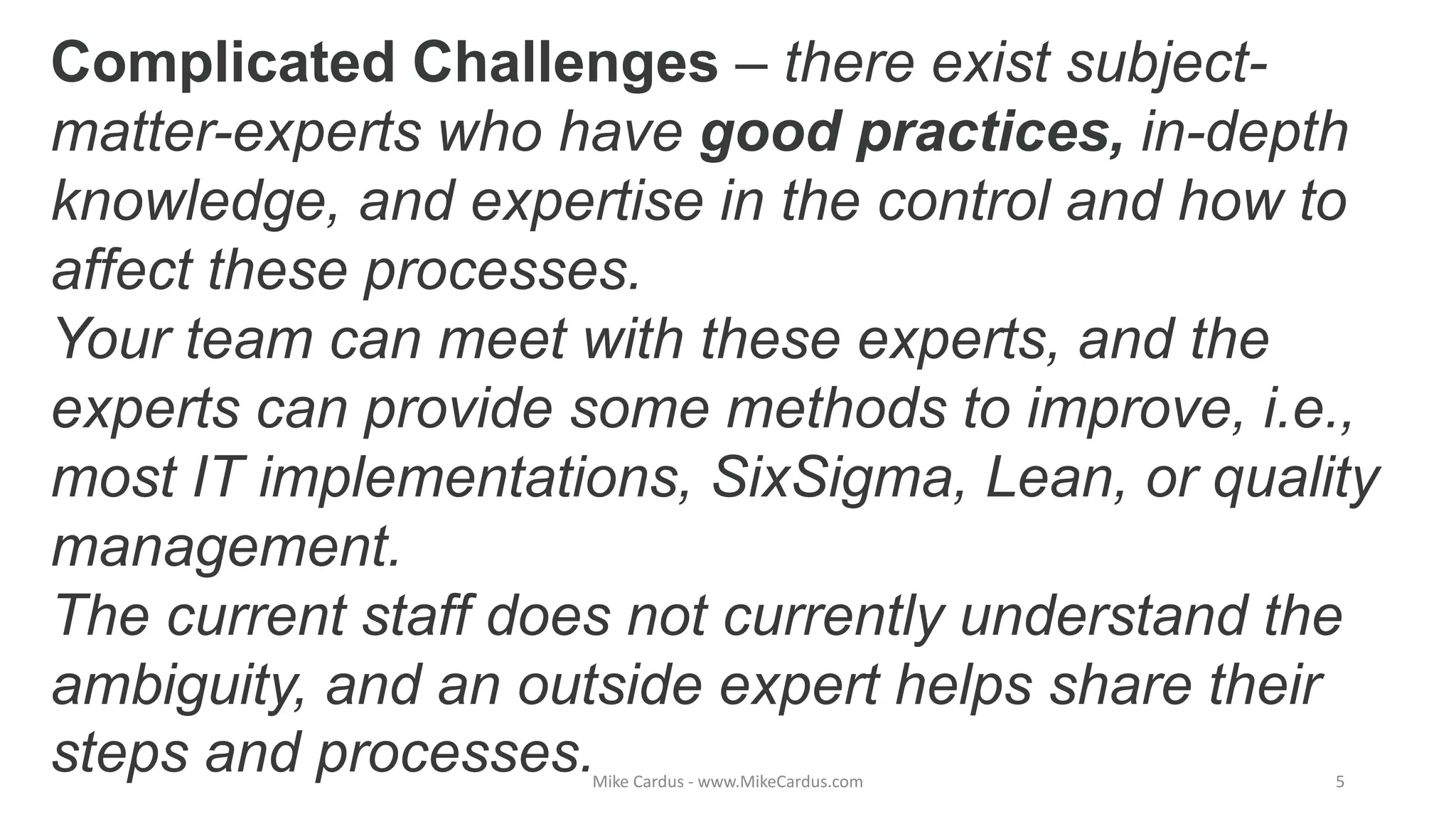 Complicated Challenges – there exist subject-
matter-experts who have good practices, in-depth
knowledge, and expertise in the control and how to
affect these processes.
Your team can meet with these experts, and the
experts can provide some methods to improve, i.e.,
most IT implementations, SixSigma, Lean, or quality
management.
The current staff does not currently understand the
ambiguity, and an outside expert helps share their
steps and processes.Mike Cardus - www.MikeCardus.com 5
 