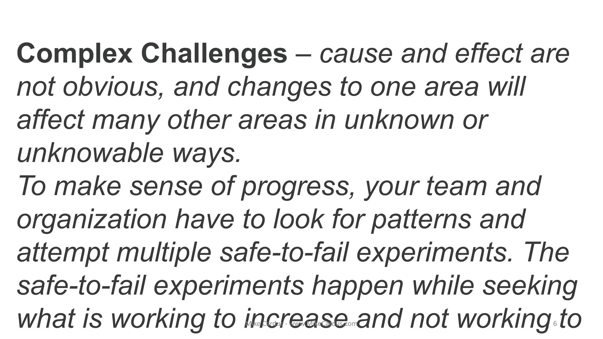 Complex Challenges – cause and effect are
not obvious, and changes to one area will
affect many other areas in unknown or
unknowable ways.
To make sense of progress, your team and
organization have to look for patterns and
attempt multiple safe-to-fail experiments. The
safe-to-fail experiments happen while seeking
what is working to increase and not working toMike Cardus - www.MikeCardus.com 6
 