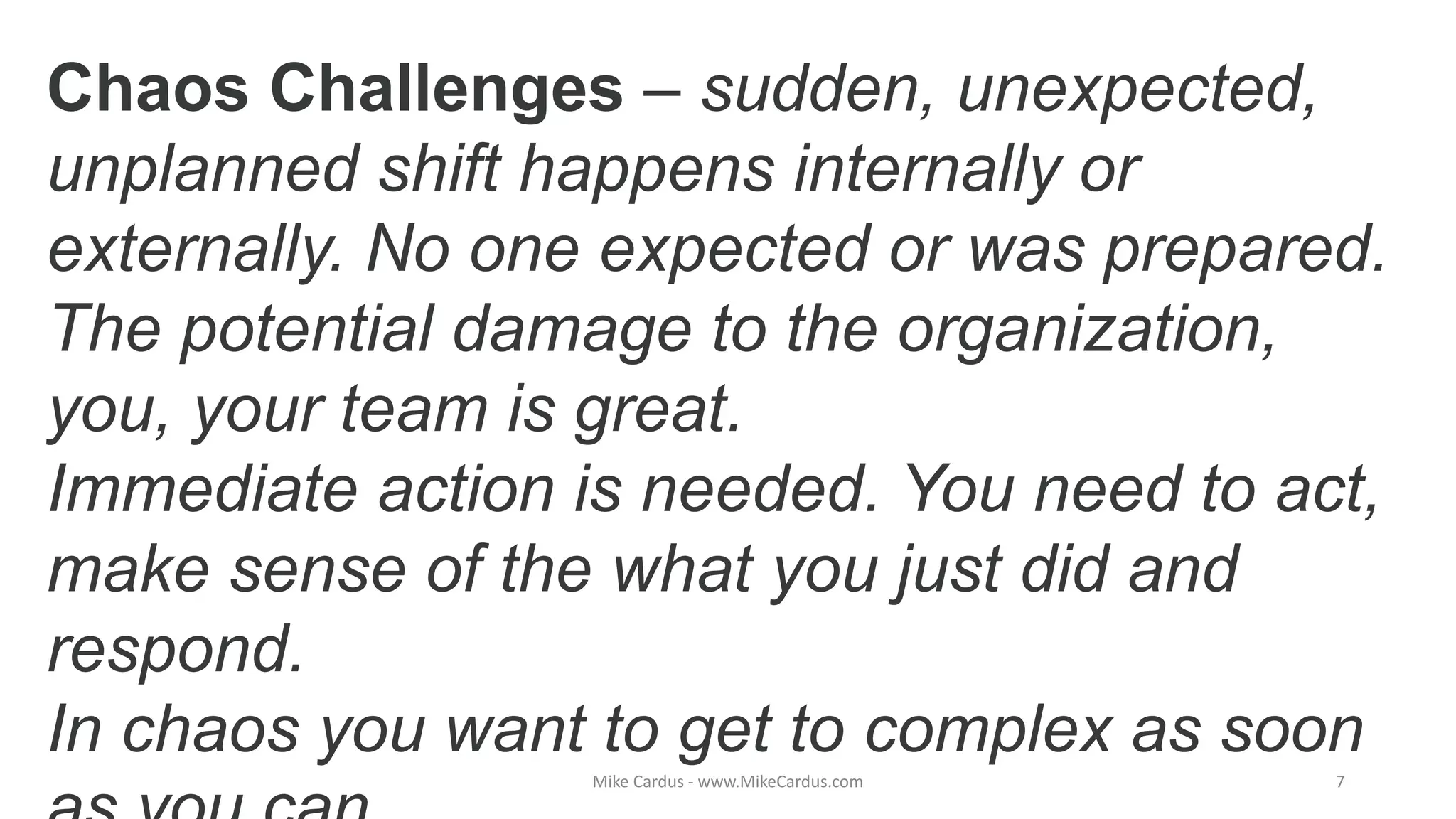 Chaos Challenges – sudden, unexpected,
unplanned shift happens internally or
externally. No one expected or was prepared.
The potential damage to the organization,
you, your team is great.
Immediate action is needed. You need to act,
make sense of the what you just did and
respond.
In chaos you want to get to complex as soon
Mike Cardus - www.MikeCardus.com 7
 