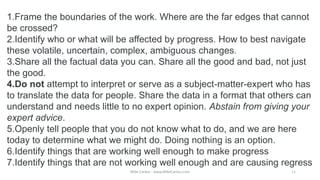 1.Frame the boundaries of the work. Where are the far edges that cannot
be crossed?
2.Identify who or what will be affected by progress. How to best navigate
these volatile, uncertain, complex, ambiguous changes.
3.Share all the factual data you can. Share all the good and bad, not just
the good.
4.Do not attempt to interpret or serve as a subject-matter-expert who has
to translate the data for people. Share the data in a format that others can
understand and needs little to no expert opinion. Abstain from giving your
expert advice.
5.Openly tell people that you do not know what to do, and we are here
today to determine what we might do. Doing nothing is an option.
6.Identify things that are working well enough to make progress
7.Identify things that are not working well enough and are causing regress
Mike Cardus - www.MikeCardus.com 11
 
