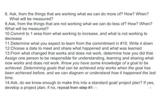 Mike Cardus - www.MikeCardus.com
8. Ask, from the things that are working what we can do more of? How? When?
What will be measured?
9.Ask, from the things that are not working what we can do less of? How? When?
What will be measured?
10.Commit to 1 area from what working to increase, and what is not working to
decrease
11.Determine what you expect to learn from the commitment in #10. Write it down
12.Choose a date to meet and share what happened and what was learned
13.From what changed that works and does not work, determine how you did that.
Assign one person to be responsible for understanding, learning and sharing what
now works and does not work. Know you have some knowledge of a goal to be
achieved. Determining goals that can be achieved only works when the goal has
been achieved before, and we can diagram or understand how it happened the last
time.
14.Ask, do we know enough to make this into a standard goal/ project plan? If yes,
develop a project plan; if no, repeat from step #1 12
 