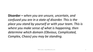 Mike Cardus - www.MikeCardus.com 3
Disorder – when you are unsure, uncertain, and
confused you are in a state of disorder. This is the
place you stand by yourself or with your team. This is
where you make sense of what is happening, then
determine which domain (Obvious, Complicated,
Complex, Chaos) you may be standing.
 