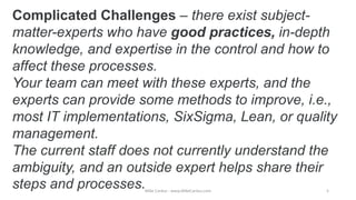 Complicated Challenges – there exist subject-
matter-experts who have good practices, in-depth
knowledge, and expertise in the control and how to
affect these processes.
Your team can meet with these experts, and the
experts can provide some methods to improve, i.e.,
most IT implementations, SixSigma, Lean, or quality
management.
The current staff does not currently understand the
ambiguity, and an outside expert helps share their
steps and processes.Mike Cardus - www.MikeCardus.com 5
 