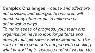 Complex Challenges – cause and effect are
not obvious, and changes to one area will
affect many other areas in unknown or
unknowable ways.
To make sense of progress, your team and
organization have to look for patterns and
attempt multiple safe-to-fail experiments. The
safe-to-fail experiments happen while seeking
what is working to increase and not working toMike Cardus - www.MikeCardus.com 6
 